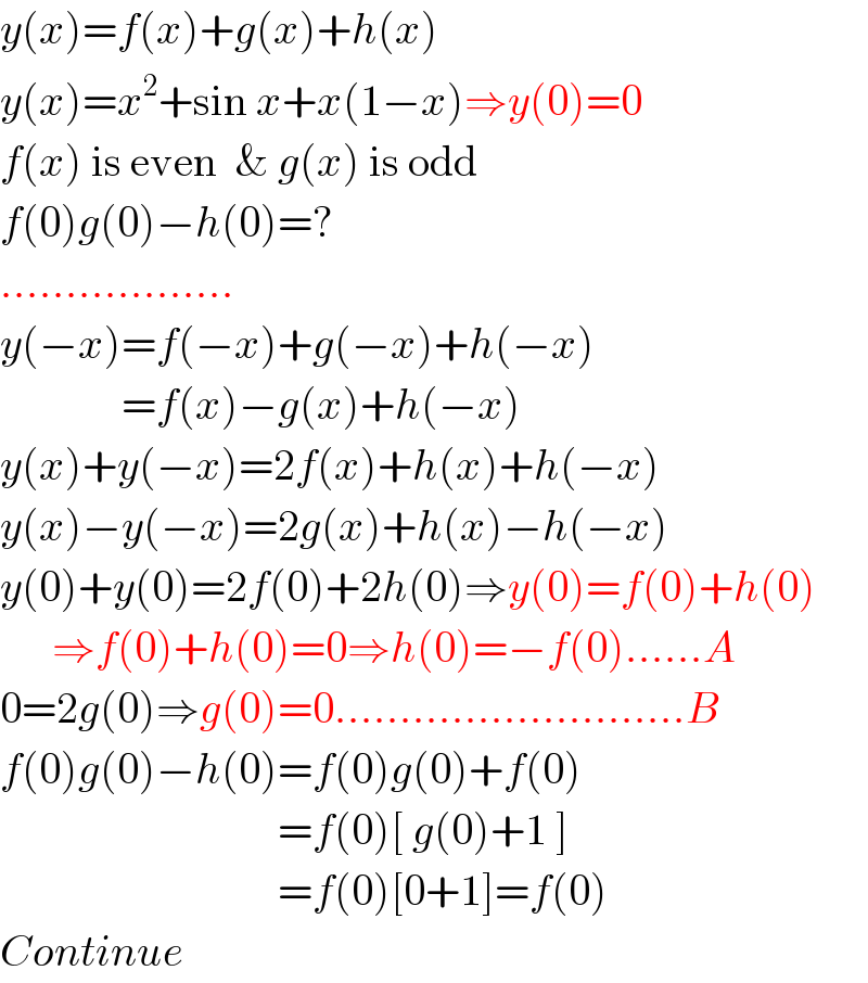 y(x)=f(x)+g(x)+h(x)  y(x)=x^2 +sin x+x(1−x)⇒y(0)=0  f(x) is even  & g(x) is odd  f(0)g(0)−h(0)=?  ..................  y(−x)=f(−x)+g(−x)+h(−x)                =f(x)−g(x)+h(−x)  y(x)+y(−x)=2f(x)+h(x)+h(−x)  y(x)−y(−x)=2g(x)+h(x)−h(−x)  y(0)+y(0)=2f(0)+2h(0)⇒y(0)=f(0)+h(0)        ⇒f(0)+h(0)=0⇒h(0)=−f(0)......A  0=2g(0)⇒g(0)=0...........................B  f(0)g(0)−h(0)=f(0)g(0)+f(0)                                  =f(0)[ g(0)+1 ]                                  =f(0)[0+1]=f(0)  Continue  