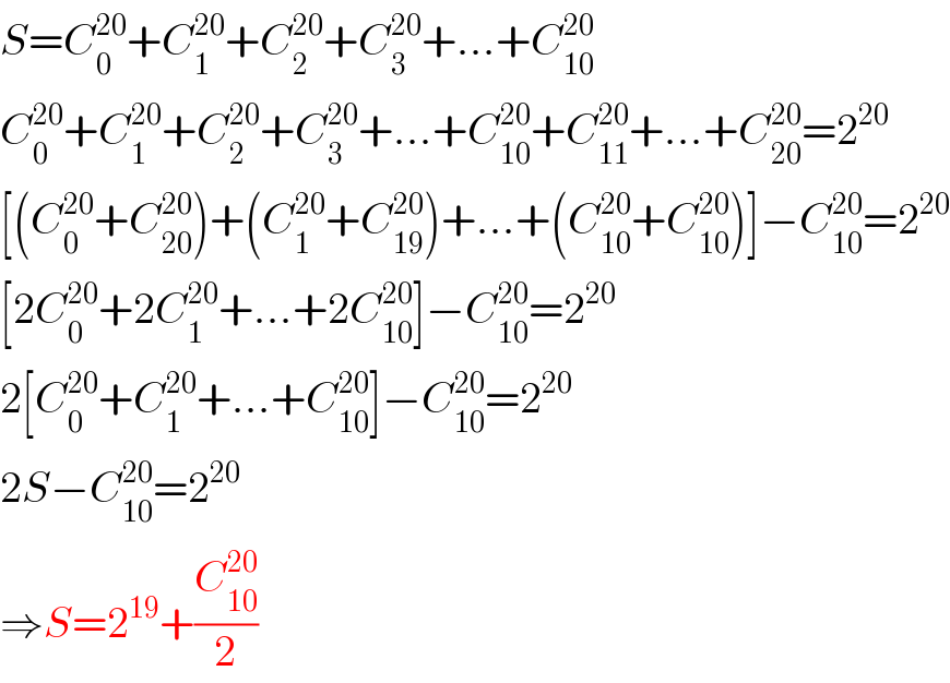S=C_0 ^(20) +C_1 ^(20) +C_2 ^(20) +C_3 ^(20) +...+C_(10) ^(20)   C_0 ^(20) +C_1 ^(20) +C_2 ^(20) +C_3 ^(20) +...+C_(10) ^(20) +C_(11) ^(20) +...+C_(20) ^(20) =2^(20)   [(C_0 ^(20) +C_(20) ^(20) )+(C_1 ^(20) +C_(19) ^(20) )+...+(C_(10) ^(20) +C_(10) ^(20) )]−C_(10) ^(20) =2^(20)   [2C_0 ^(20) +2C_1 ^(20) +...+2C_(10) ^(20) ]−C_(10) ^(20) =2^(20)   2[C_0 ^(20) +C_1 ^(20) +...+C_(10) ^(20) ]−C_(10) ^(20) =2^(20)   2S−C_(10) ^(20) =2^(20)   ⇒S=2^(19) +(C_(10) ^(20) /2)  