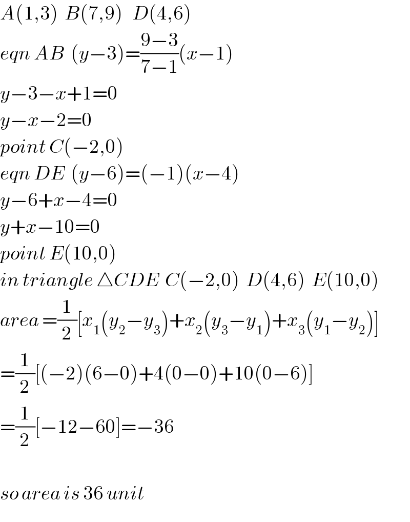 A(1,3)  B(7,9)   D(4,6)  eqn AB  (y−3)=((9−3)/(7−1))(x−1)  y−3−x+1=0  y−x−2=0  point C(−2,0)  eqn DE  (y−6)=(−1)(x−4)  y−6+x−4=0  y+x−10=0  point E(10,0)  in triangle △CDE  C(−2,0)  D(4,6)  E(10,0)  area =(1/2)[x_1 (y_2 −y_3 )+x_2 (y_3 −y_1 )+x_3 (y_1 −y_2 )]  =(1/2)[(−2)(6−0)+4(0−0)+10(0−6)]  =(1/2)[−12−60]=−36    so area is 36 unit  