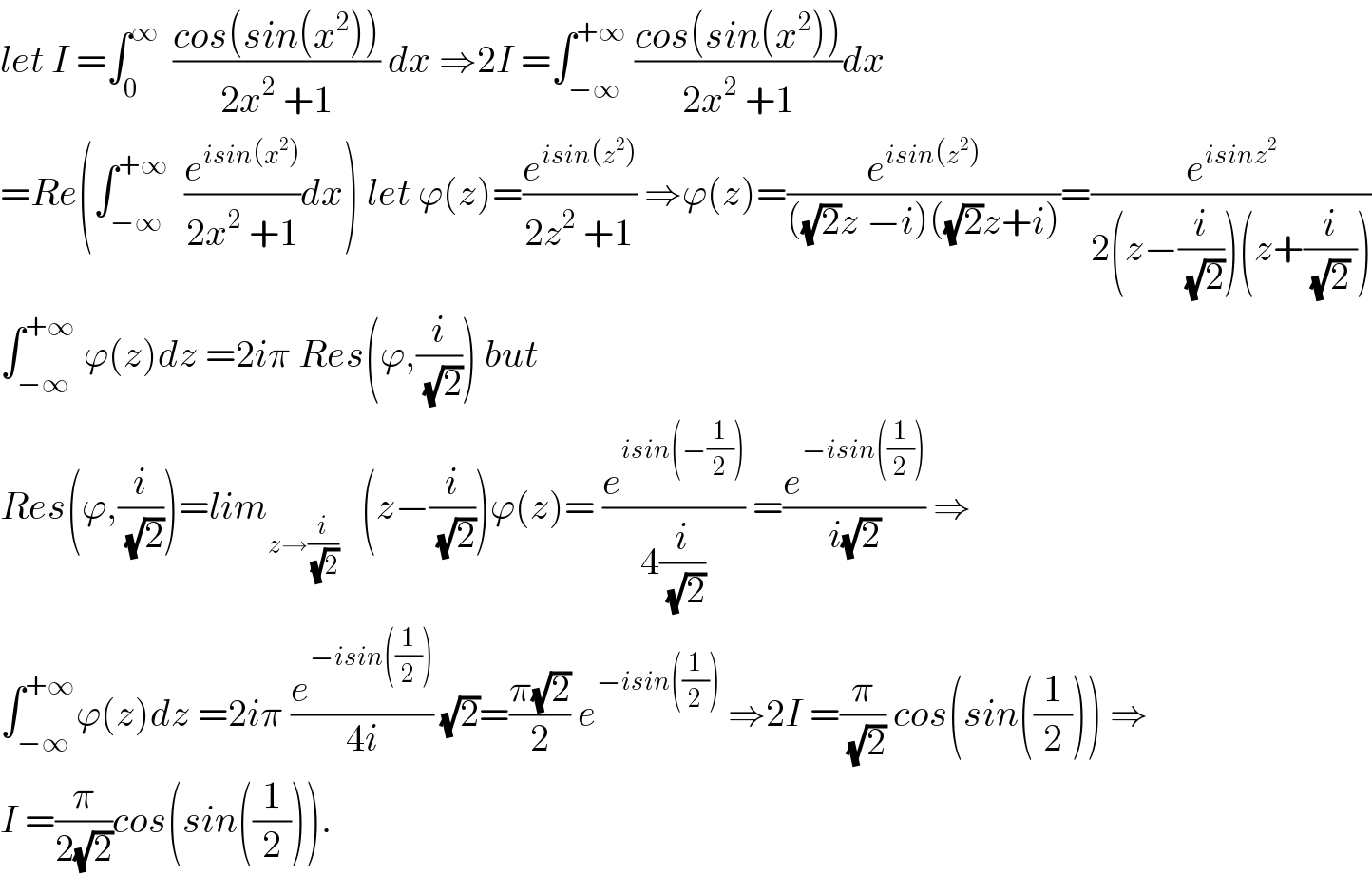 let I =∫_0 ^∞   ((cos(sin(x^2 )))/(2x^2  +1)) dx ⇒2I =∫_(−∞) ^(+∞)  ((cos(sin(x^2 )))/(2x^2  +1))dx  =Re(∫_(−∞) ^(+∞)   (e^(isin(x^2 )) /(2x^2  +1))dx) let ϕ(z)=(e^(isin(z^2 )) /(2z^2  +1)) ⇒ϕ(z)=(e^(isin(z^2 )) /(((√2)z −i)((√2)z+i)))=(e^(isinz^2 ) /(2(z−(i/(√2)))(z+(i/((√2) )))))  ∫_(−∞) ^(+∞)  ϕ(z)dz =2iπ Res(ϕ,(i/(√2))) but  Res(ϕ,(i/(√2)))=lim_(z→(i/(√2)))    (z−(i/(√2)))ϕ(z)= (e^(isin(−(1/2))) /(4(i/(√2)))) =(e^(−isin((1/2))) /(i(√2))) ⇒  ∫_(−∞) ^(+∞) ϕ(z)dz =2iπ (e^(−isin((1/2))) /(4i)) (√2)=((π(√2))/2) e^(−isin((1/2)))  ⇒2I =(π/(√2)) cos(sin((1/2))) ⇒  I =(π/(2(√2)))cos(sin((1/2))).  