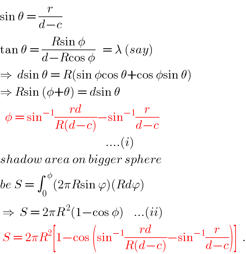 sin θ = (r/(d−c))  tan θ = ((Rsin φ)/(d−Rcos φ))   = λ (say)  ⇒  dsin θ = R(sin φcos θ+cos φsin θ)  ⇒ Rsin (φ+θ) = dsin θ    φ = sin^(−1) ((rd)/(R(d−c)))−sin^(−1) (r/(d−c))                                              ....(i)  shadow area on bigger sphere  be S = ∫_0 ^(  φ) (2πRsin ϕ)(Rdϕ)     ⇒  S = 2πR^( 2) (1−cos φ)    ...(ii)   S = 2πR^2 [1−cos (sin^(−1) ((rd)/(R(d−c)))−sin^(−1) (r/(d−c)))]  .  