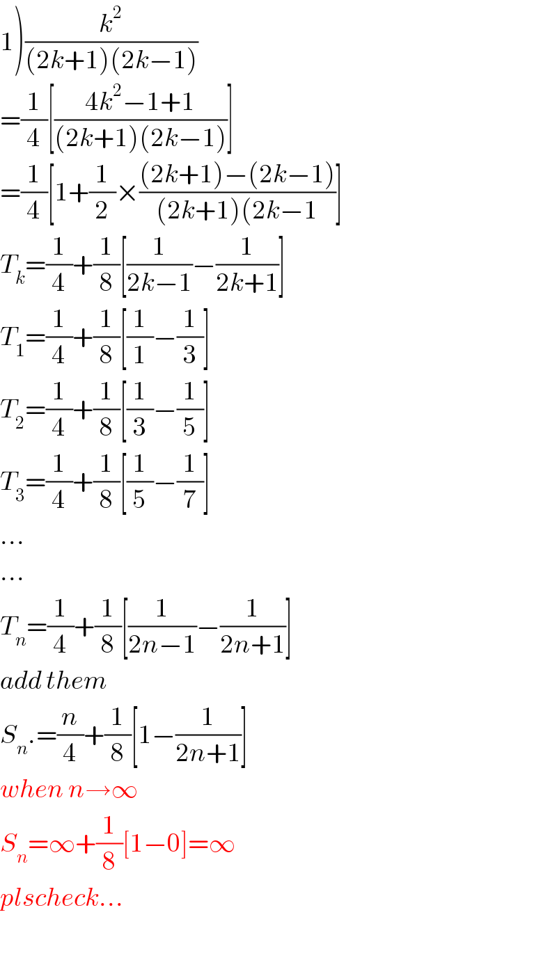 1)(k^2 /((2k+1)(2k−1)))  =(1/4)[((4k^2 −1+1)/((2k+1)(2k−1)))]  =(1/4)[1+(1/2)×(((2k+1)−(2k−1))/((2k+1)(2k−1))]  T_k =(1/4)+(1/8)[(1/(2k−1))−(1/(2k+1))]  T_1 =(1/4)+(1/8)[(1/1)−(1/3)]  T_2 =(1/4)+(1/8)[(1/3)−(1/5)]  T_3 =(1/4)+(1/8)[(1/5)−(1/7)]  ...  ...  T_n =(1/4)+(1/8)[(1/(2n−1))−(1/(2n+1))]  add them  S_n .=(n/4)+(1/8)[1−(1/(2n+1))]  when n→∞    S_n =∞+(1/8)[1−0]=∞  plscheck...    