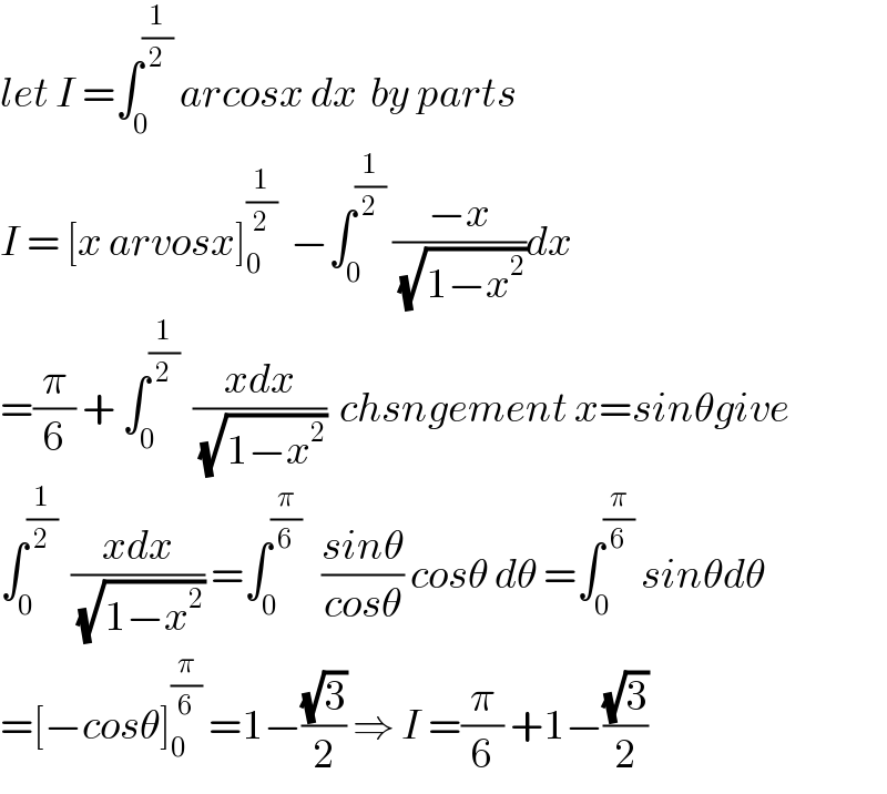 let I =∫_0 ^(1/2)  arcosx dx  by parts  I = [x arvosx]_0 ^(1/2)   −∫_0 ^(1/2)  ((−x)/(√(1−x^2 )))dx  =(π/6) + ∫_0 ^(1/2)   ((xdx)/(√(1−x^2 )))  chsngement x=sinθgive  ∫_0 ^(1/2)   ((xdx)/(√(1−x^2 ))) =∫_0 ^(π/6)    ((sinθ)/(cosθ)) cosθ dθ =∫_0 ^(π/6)  sinθdθ  =[−cosθ]_0 ^(π/6)  =1−((√3)/2) ⇒ I =(π/6) +1−((√3)/2)  