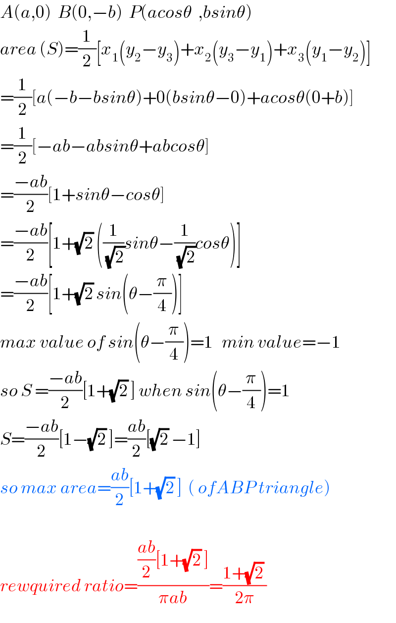 A(a,0)  B(0,−b)  P(acosθ  ,bsinθ)  area (S)=(1/2)[x_1 (y_2 −y_3 )+x_2 (y_3 −y_1 )+x_3 (y_1 −y_2 )]  =(1/2)[a(−b−bsinθ)+0(bsinθ−0)+acosθ(0+b)]  =(1/2)[−ab−absinθ+abcosθ]  =((−ab)/2)[1+sinθ−cosθ]  =((−ab)/2)[1+(√2) ((1/(√2))sinθ−(1/(√2))cosθ)]  =((−ab)/2)[1+(√2) sin(θ−(π/4))]  max value of sin(θ−(π/4))=1   min value=−1  so S =((−ab)/2)[1+(√2) ] when sin(θ−(π/4))=1  S=((−ab)/2)[1−(√2) ]=((ab)/2)[(√2) −1]  so max area=((ab)/2)[1+(√2) ]  ( ofABP triangle)    rewquired ratio=((((ab)/2)[1+(√2) ])/(πab))=((1+(√2) )/(2π))  
