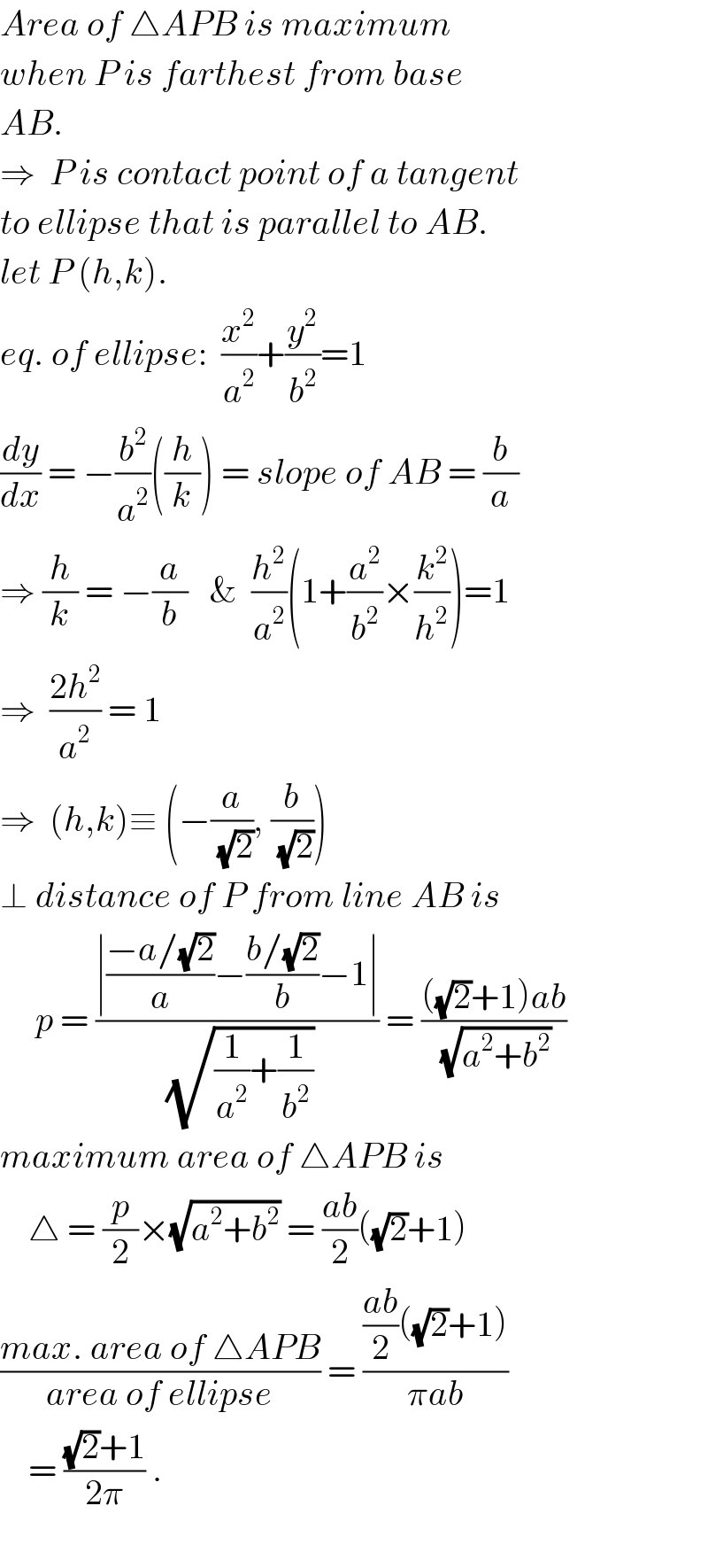 Area of △APB is maximum  when P is farthest from base  AB.  ⇒  P is contact point of a tangent  to ellipse that is parallel to AB.  let P (h,k).  eq. of ellipse:  (x^2 /a^2 )+(y^2 /b^2 )=1  (dy/dx) = −(b^2 /a^2 )((h/k)) = slope of AB = (b/a)  ⇒ (h/k) = −(a/b)   &  (h^2 /a^2 )(1+(a^2 /b^2 )×(k^2 /h^2 ))=1  ⇒  ((2h^2 )/a^2 ) = 1    ⇒  (h,k)≡ (−(a/(√2)), (b/(√2)))  ⊥ distance of P from line AB is       p = ((∣((−a/(√2))/a)−((b/(√2))/b)−1∣)/(√((1/a^2 )+(1/b^2 )))) = ((((√2)+1)ab)/(√(a^2 +b^2 )))  maximum area of △APB is      △ = (p/2)×(√(a^2 +b^2 )) = ((ab)/2)((√2)+1)  ((max. area of △APB)/(area of ellipse)) = ((((ab)/2)((√2)+1))/(πab))      = (((√2)+1)/(2π)) .    