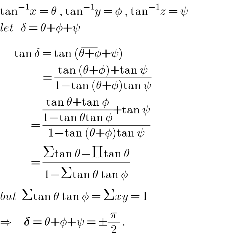 tan^(−1) x = θ , tan^(−1) y = φ , tan^(−1) z = ψ  let   δ = θ+φ+ψ        tan δ = tan (θ+φ^(−) +ψ)                    = ((tan (θ+φ)+tan ψ)/(1−tan (θ+φ)tan ψ))               = ((((tan θ+tan φ)/(1−tan θtan φ))+tan ψ)/(1−tan (θ+φ)tan ψ))               = ((Σtan θ−Πtan θ)/(1−Σtan θ tan φ))  but  Σtan θ tan φ = Σxy = 1  ⇒     𝛅 = θ+φ+ψ = ±(π/2) .  