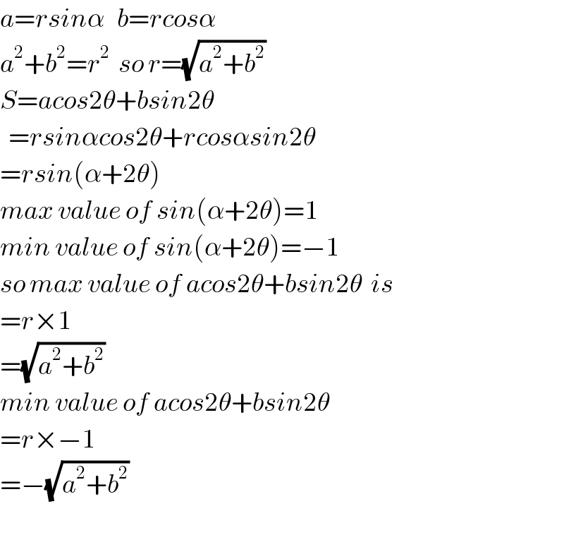 a=rsinα   b=rcosα  a^2 +b^2 =r^2   so r=(√(a^2 +b^2 ))   S=acos2θ+bsin2θ    =rsinαcos2θ+rcosαsin2θ  =rsin(α+2θ)  max value of sin(α+2θ)=1  min value of sin(α+2θ)=−1  so max value of acos2θ+bsin2θ  is   =r×1  =(√(a^2 +b^2 ))    min value of acos2θ+bsin2θ  =r×−1  =−(√(a^2 +b^2 ))     