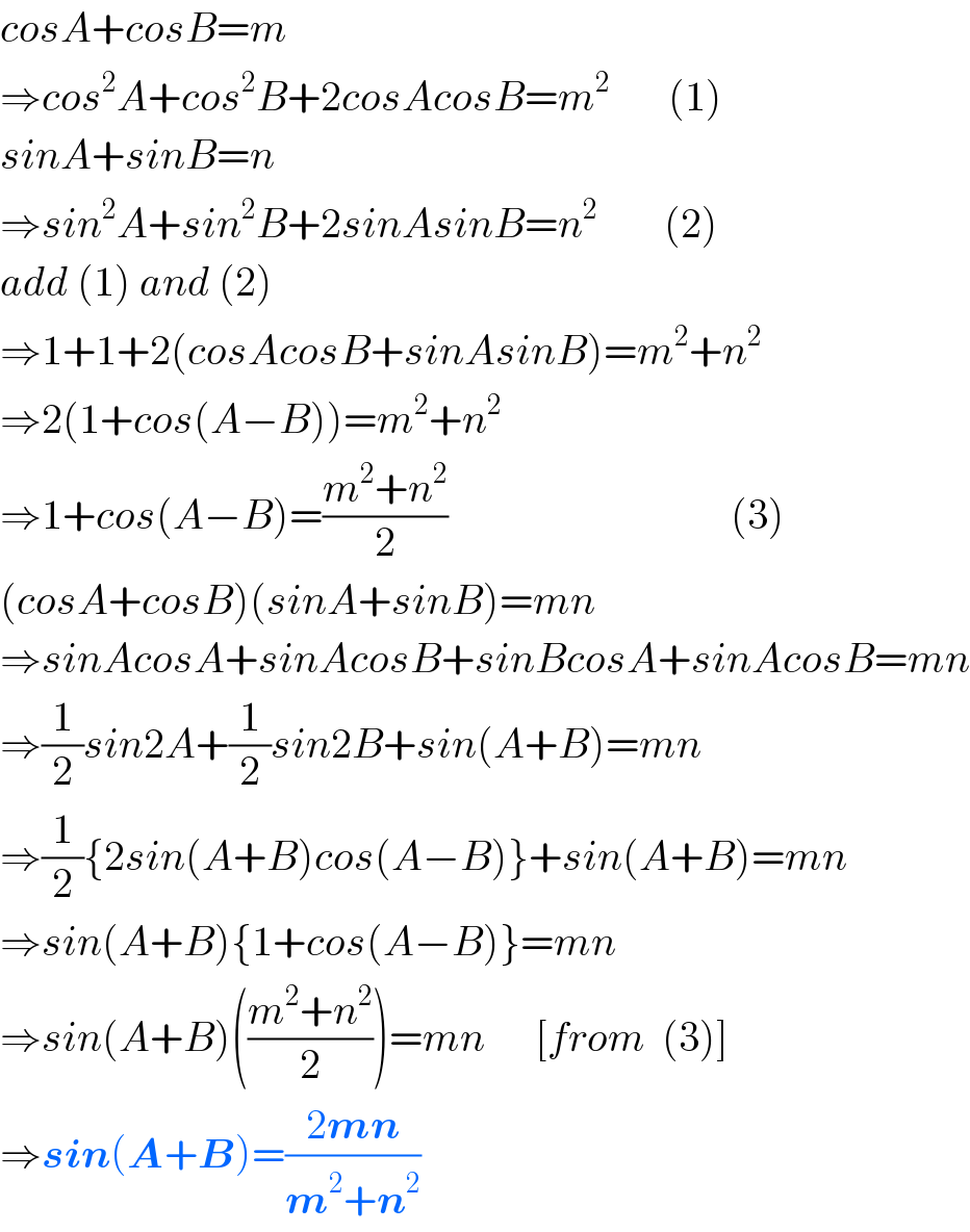 cosA+cosB=m  ⇒cos^2 A+cos^2 B+2cosAcosB=m^2        (1)  sinA+sinB=n  ⇒sin^2 A+sin^2 B+2sinAsinB=n^2         (2)  add (1) and (2)  ⇒1+1+2(cosAcosB+sinAsinB)=m^2 +n^2   ⇒2(1+cos(A−B))=m^2 +n^2   ⇒1+cos(A−B)=((m^2 +n^2 )/2)                                  (3)  (cosA+cosB)(sinA+sinB)=mn  ⇒sinAcosA+sinAcosB+sinBcosA+sinAcosB=mn  ⇒(1/2)sin2A+(1/2)sin2B+sin(A+B)=mn  ⇒(1/2){2sin(A+B)cos(A−B)}+sin(A+B)=mn  ⇒sin(A+B){1+cos(A−B)}=mn  ⇒sin(A+B)(((m^2 +n^2 )/2))=mn      [from  (3)]  ⇒sin(A+B)=((2mn)/(m^2 +n^2 ))                  