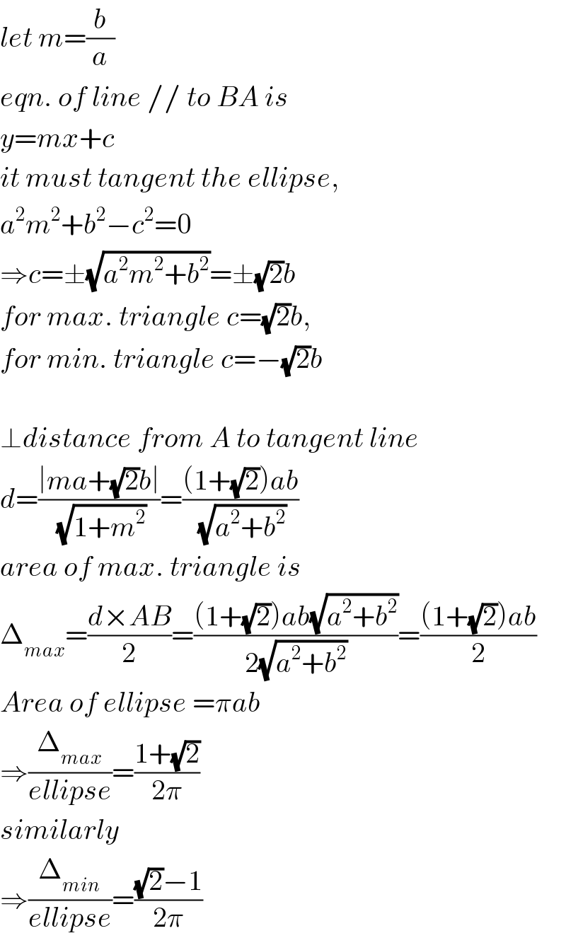 let m=(b/a)  eqn. of line // to BA is  y=mx+c  it must tangent the ellipse,  a^2 m^2 +b^2 −c^2 =0  ⇒c=±(√(a^2 m^2 +b^2 ))=±(√2)b  for max. triangle c=(√2)b,  for min. triangle c=−(√2)b    ⊥distance from A to tangent line  d=((∣ma+(√2)b∣)/(√(1+m^2 )))=(((1+(√2))ab)/(√(a^2 +b^2 )))  area of max. triangle is  Δ_(max) =((d×AB)/2)=(((1+(√2))ab(√(a^2 +b^2 )))/(2(√(a^2 +b^2 ))))=(((1+(√2))ab)/2)  Area of ellipse =πab  ⇒(Δ_(max) /(ellipse))=((1+(√2))/(2π))  similarly  ⇒(Δ_(min) /(ellipse))=(((√2)−1)/(2π))  