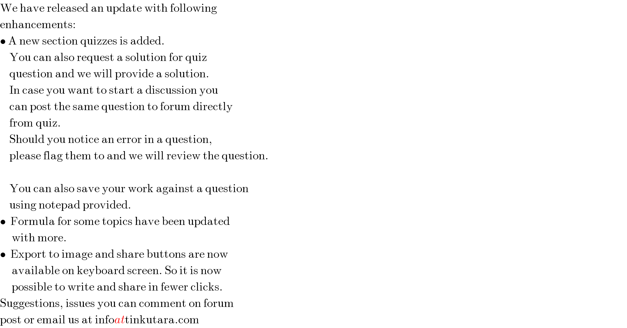 We have released an update with following  enhancements:  • A new section quizzes is added.       You can also request a solution for quiz      question and we will provide a solution.      In case you want to start a discussion you      can post the same question to forum directly      from quiz.      Should you notice an error in a question,      please flag them to and we will review the question.        You can also save your work against a question      using notepad provided.  •  Formula for some topics have been updated       with more.  •  Export to image and share buttons are now       available on keyboard screen. So it is now       possible to write and share in fewer clicks.  Suggestions, issues you can comment on forum  post or email us at infoattinkutara.com  