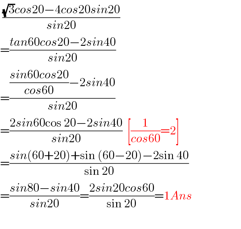  (((√3)cos20−4cos20sin20)/(sin20))     =((tan60cos20−2sin40)/(sin20))  =((((sin60cos20)/(cos60))−2sin40)/(sin20))  =((2sin60cos 20−2sin40)/(sin20))  [(1/(cos60))=2]  =((sin(60+20)+sin (60−20)−2sin 40)/(sin 20))  =((sin80−sin40)/(sin20))=((2sin20cos60)/(sin 20))=1Ans    