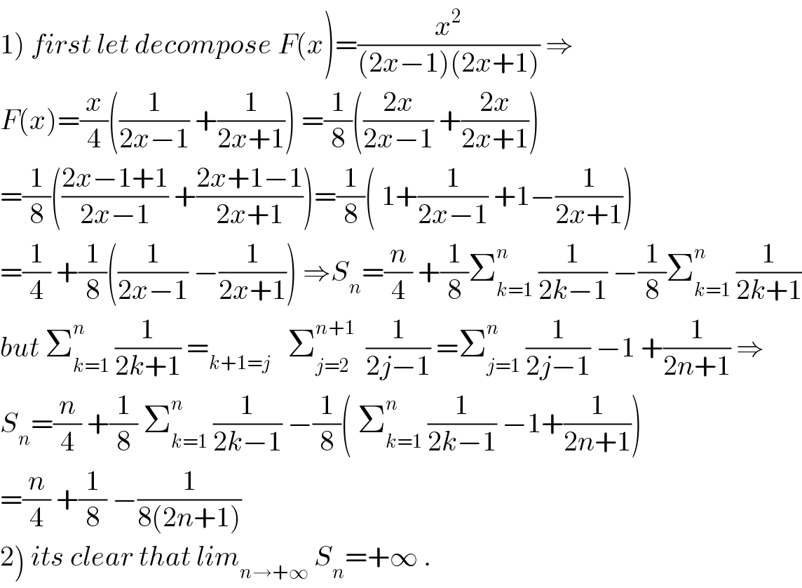 1) first let decompose F(x)=(x^2 /((2x−1)(2x+1))) ⇒  F(x)=(x/4)((1/(2x−1)) +(1/(2x+1))) =(1/8)(((2x)/(2x−1)) +((2x)/(2x+1)))  =(1/8)(((2x−1+1)/(2x−1)) +((2x+1−1)/(2x+1)))=(1/8)( 1+(1/(2x−1)) +1−(1/(2x+1)))  =(1/4) +(1/8)((1/(2x−1)) −(1/(2x+1))) ⇒S_n =(n/4) +(1/8)Σ_(k=1) ^n  (1/(2k−1)) −(1/8)Σ_(k=1) ^n  (1/(2k+1))  but Σ_(k=1) ^n  (1/(2k+1)) =_(k+1=j)    Σ_(j=2) ^(n+1)   (1/(2j−1)) =Σ_(j=1) ^n  (1/(2j−1)) −1 +(1/(2n+1)) ⇒  S_n =(n/4) +(1/8) Σ_(k=1) ^n  (1/(2k−1)) −(1/8)( Σ_(k=1) ^n  (1/(2k−1)) −1+(1/(2n+1)))  =(n/4) +(1/8) −(1/(8(2n+1)))  2) its clear that lim_(n→+∞)  S_n =+∞ .  