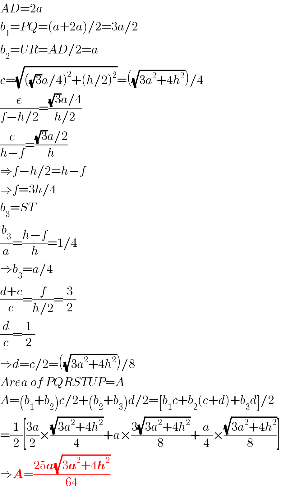 AD=2a  b_1 =PQ=(a+2a)/2=3a/2  b_2 =UR=AD/2=a  c=(√(((√3)a/4)^2 +(h/2)^2 ))=((√(3a^2 +4h^2 )))/4  (e/(f−h/2))=(((√3)a/4)/(h/2))  (e/(h−f))=(((√3)a/2)/h)  ⇒f−h/2=h−f  ⇒f=3h/4  b_3 =ST  (b_3 /a)=((h−f)/h)=1/4  ⇒b_3 =a/4  ((d+c)/c)=(f/(h/2))=(3/2)  (d/c)=(1/2)  ⇒d=c/2=((√(3a^2 +4h^2 )))/8  Area of PQRSTUP=A  A=(b_1 +b_2 )c/2+(b_2 +b_3 )d/2=[b_1 c+b_2 (c+d)+b_3 d]/2  =(1/2)[((3a)/2)×((√(3a^2 +4h^2 ))/4)+a×((3(√(3a^2 +4h^2 )))/8)+(a/4)×((√(3a^2 +4h^2 ))/8)]  ⇒A=((25a(√(3a^2 +4h^2 )))/(64))  