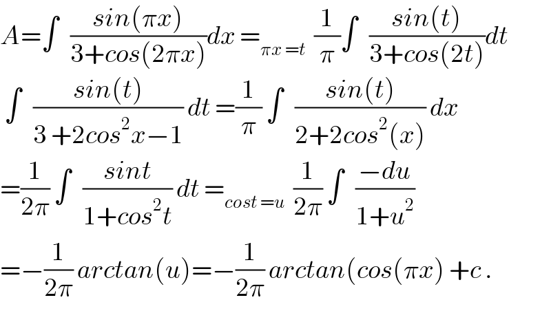 A=∫   ((sin(πx))/(3+cos(2πx)))dx =_(πx =t)   (1/π)∫   ((sin(t))/(3+cos(2t)))dt   ∫   ((sin(t))/(3 +2cos^2 x−1)) dt =(1/π) ∫   ((sin(t))/(2+2cos^2 (x))) dx  =(1/(2π)) ∫   ((sint)/(1+cos^2 t)) dt =_(cost =u)   (1/(2π)) ∫   ((−du)/(1+u^2 ))  =−(1/(2π)) arctan(u)=−(1/(2π)) arctan(cos(πx) +c .  