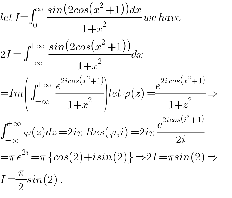 let I=∫_0 ^∞   ((sin(2cos(x^2  +1))dx)/(1+x^2 )) we have  2I = ∫_(−∞) ^(+∞)   ((sin(2cos(x^2  +1)))/(1+x^2 ))dx  =Im( ∫_(−∞) ^(+∞)   (e^(2icos(x^(2 ) +1)) /(1+x^2 )))let ϕ(z) =(e^(2i cos(x^2  +1)) /(1+z^2 )) ⇒  ∫_(−∞) ^(+∞)  ϕ(z)dz =2iπ Res(ϕ,i) =2iπ (e^(2icos(i^2  +1)) /(2i))  =π e^(2i)  =π {cos(2)+isin(2)} ⇒2I =πsin(2) ⇒  I =(π/2)sin(2) .  