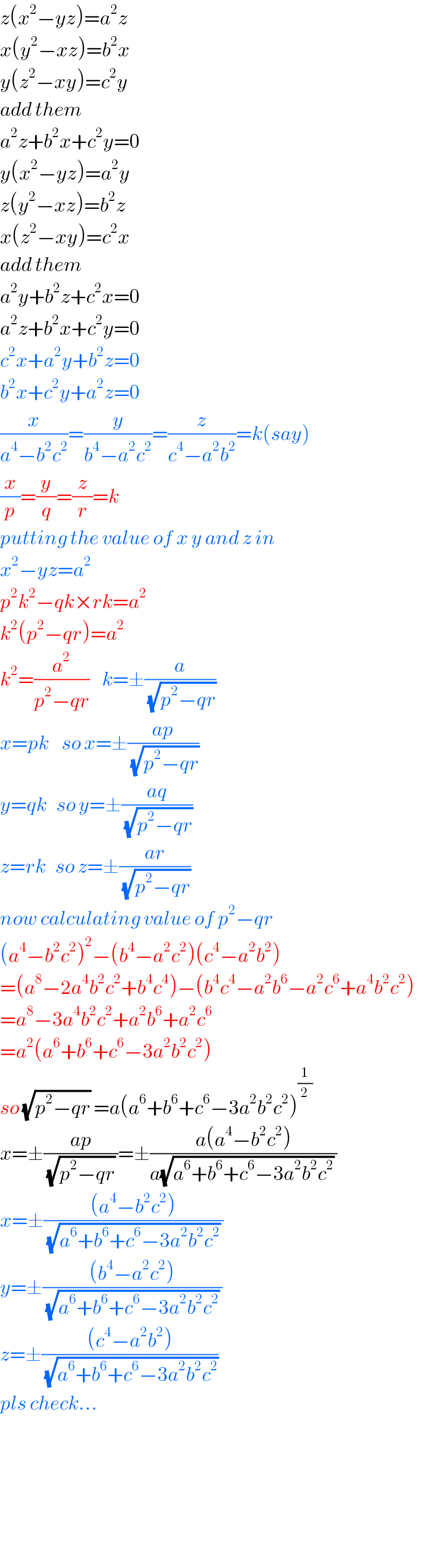z(x^2 −yz)=a^2 z  x(y^2 −xz)=b^2 x  y(z^2 −xy)=c^2 y  add them  a^2 z+b^2 x+c^2 y=0  y(x^2 −yz)=a^2 y  z(y^2 −xz)=b^2 z  x(z^2 −xy)=c^2 x  add them   a^2 y+b^2 z+c^2 x=0  a^2 z+b^2 x+c^2 y=0  c^2 x+a^2 y+b^2 z=0  b^2 x+c^2 y+a^2 z=0  (x/(a^4 −b^2 c^2 ))=(y/(b^4 −a^2 c^2 ))=(z/(c^4 −a^2 b^2 ))=k(say)  (x/p)=(y/q)=(z/r)=k  putting the value of x y and z in  x^2 −yz=a^2   p^2 k^2 −qk×rk=a^2   k^2 (p^2 −qr)=a^2   k^2 =(a^2 /(p^2 −qr))    k=±(a/(√(p^2 −qr)))  x=pk    so x=±((ap)/(√(p^2 −qr)))  y=qk   so y=±((aq)/(√(p^2 −qr)))  z=rk   so z=±((ar)/(√(p^2 −qr)))  now calculating value of p^2 −qr  (a^4 −b^2 c^2 )^2 −(b^4 −a^2 c^2 )(c^4 −a^2 b^2 )  =(a^8 −2a^4 b^2 c^2 +b^4 c^4 )−(b^4 c^4 −a^2 b^6 −a^2 c^6 +a^4 b^2 c^2 )  =a^8 −3a^4 b^2 c^2 +a^2 b^6 +a^2 c^6   =a^2 (a^6 +b^6 +c^6 −3a^2 b^2 c^2 )  so (√(p^2 −qr)) =a(a^6 +b^6 +c^6 −3a^2 b^2 c^2 )^(1/2)   x=±((ap)/((√(p^2 −qr)) ))=±((a(a^4 −b^2 c^2 ))/(a(√(a^6 +b^6 +c^6 −3a^2 b^2 c^2 )) ))  x=±(((a^4 −b^2 c^2 ))/((√(a^6 +b^6 +c^6 −3a^2 b^2 c^2 )) ))  y=±(((b^4 −a^2 c^2 ))/((√(a^6 +b^6 +c^6 −3a^2 b^2 c^2 )) ))  z=±(((c^4 −a^2 b^2 ))/(√(a^6 +b^6 +c^6 −3a^2 b^2 c^2 )))  pls check...          
