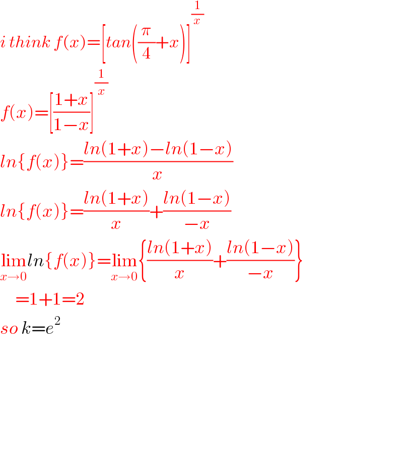i think f(x)=[tan((π/4)+x)]^(1/x)   f(x)=[((1+x)/(1−x))]^(1/x)   ln{f(x)}=((ln(1+x)−ln(1−x))/x)  ln{f(x)}=((ln(1+x))/x)+((ln(1−x))/(−x))  lim_(x→0) ln{f(x)}=lim_(x→0) {((ln(1+x))/x)+((ln(1−x))/(−x))}       =1+1=2  so k=e^2             