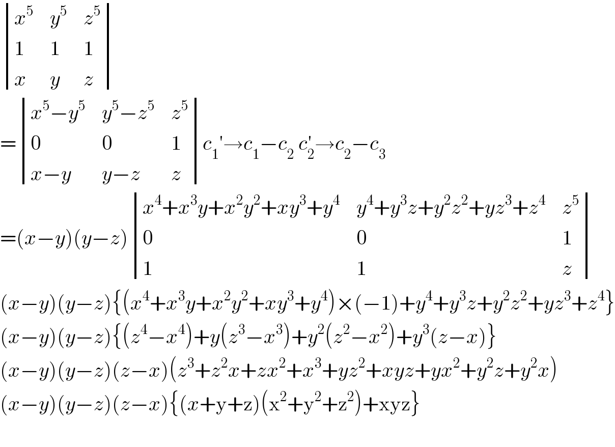  determinant ((x^5 ,y^5 ,z^5 ),(1,1,1),(x,y,z))  = determinant (((x^5 −y^5 ),(y^5 −z^5 ),z^5 ),(0,0,1),((x−y),(y−z),z))c_1 ′→c_1 −c_2  c_2 ^′ →c_2 −c_3   =(x−y)(y−z) determinant (((x^4 +x^3 y+x^2 y^2 +xy^3 +y^4 ),(y^4 +y^3 z+y^2 z^2 +yz^3 +z^4 ),z^5 ),(0,0,1),(1,1,z))  (x−y)(y−z){(x^4 +x^3 y+x^2 y^2 +xy^3 +y^4 )×(−1)+y^4 +y^3 z+y^2 z^2 +yz^3 +z^4 }  (x−y)(y−z){(z^4 −x^4 )+y(z^3 −x^3 )+y^2 (z^2 −x^2 )+y^3 (z−x)}  (x−y)(y−z)(z−x)(z^3 +z^2 x+zx^2 +x^3 +yz^2 +xyz+yx^2 +y^2 z+y^2 x)  (x−y)(y−z)(z−x){(x+y+z)(x^2 +y^2 +z^2 )+xyz}    