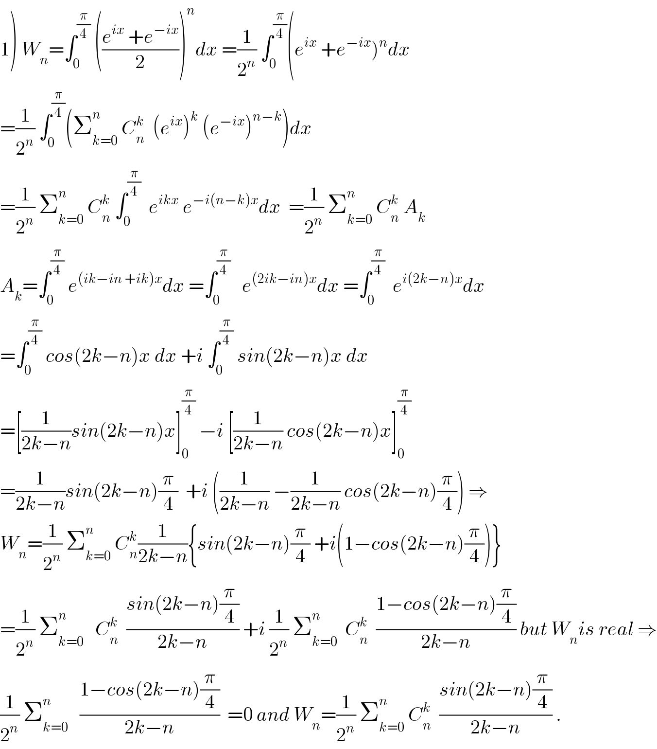 1) W_n =∫_0 ^(π/4)  (((e^(ix)  +e^(−ix) )/2))^n dx =(1/2^n ) ∫_0 ^(π/4) (e^(ix)  +e^(−ix) )^n dx  =(1/2^n ) ∫_0 ^(π/4) (Σ_(k=0) ^n  C_n ^k   (e^(ix) )^k  (e^(−ix) )^(n−k) )dx  =(1/2^n ) Σ_(k=0) ^n  C_n ^k  ∫_0 ^(π/4)   e^(ikx)  e^(−i(n−k)x) dx  =(1/2^n ) Σ_(k=0) ^n  C_n ^k  A_k   A_k =∫_0 ^(π/4)  e^((ik−in +ik)x) dx =∫_0 ^(π/4)    e^((2ik−in)x) dx =∫_0 ^(π/4)   e^(i(2k−n)x) dx  =∫_0 ^(π/4)  cos(2k−n)x dx +i ∫_0 ^(π/4)  sin(2k−n)x dx  =[(1/(2k−n))sin(2k−n)x]_0 ^(π/4)  −i [(1/(2k−n)) cos(2k−n)x]_0 ^(π/4)   =(1/(2k−n))sin(2k−n)(π/4)  +i ((1/(2k−n)) −(1/(2k−n)) cos(2k−n)(π/4)) ⇒  W_n =(1/2^n ) Σ_(k=0) ^n  C_n ^k (1/(2k−n)){sin(2k−n)(π/4) +i(1−cos(2k−n)(π/4))}  =(1/2^n ) Σ_(k=0) ^n    C_n ^k   ((sin(2k−n)(π/4))/(2k−n)) +i (1/2^n ) Σ_(k=0) ^n   C_n ^k   ((1−cos(2k−n)(π/4))/(2k−n)) but W_n is real ⇒  (1/2^n ) Σ_(k=0) ^n    ((1−cos(2k−n)(π/4))/(2k−n))  =0 and W_n =(1/2^n ) Σ_(k=0) ^n  C_n ^k   ((sin(2k−n)(π/4))/(2k−n)) .  