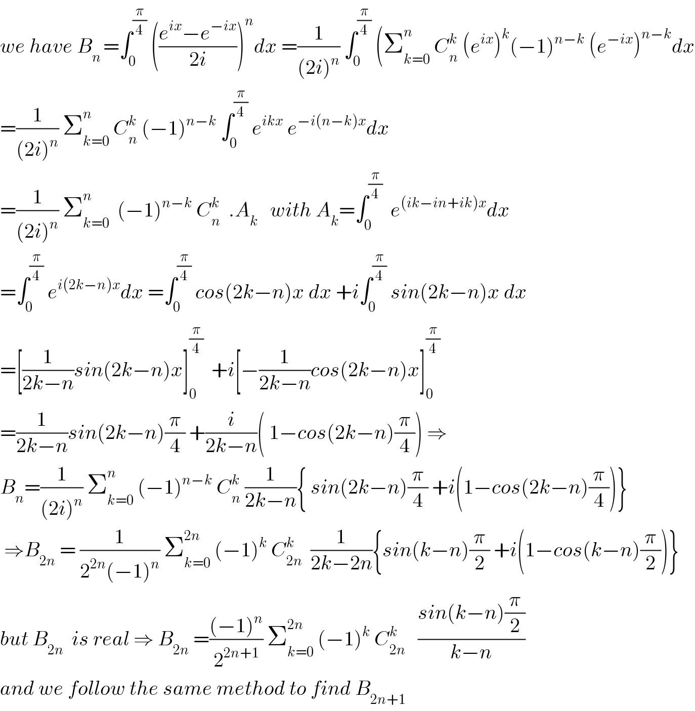we have B_(n ) =∫_0 ^(π/4)  (((e^(ix) −e^(−ix) )/(2i)))^n dx =(1/((2i)^n )) ∫_0 ^(π/4)  (Σ_(k=0) ^n  C_n ^k  (e^(ix) )^k (−1)^(n−k)  (e^(−ix) )^(n−k) dx  =(1/((2i)^n )) Σ_(k=0) ^n  C_n ^k  (−1)^(n−k)  ∫_0 ^(π/4)  e^(ikx)  e^(−i(n−k)x) dx  =(1/((2i)^n )) Σ_(k=0) ^n   (−1)^(n−k)  C_n ^k   .A_k    with A_k =∫_0 ^(π/4)   e^((ik−in+ik)x) dx  =∫_0 ^(π/4)  e^(i(2k−n)x) dx =∫_0 ^(π/4)  cos(2k−n)x dx +i∫_0 ^(π/4)  sin(2k−n)x dx  =[(1/(2k−n))sin(2k−n)x]_0 ^(π/4)   +i[−(1/(2k−n))cos(2k−n)x]_0 ^(π/4)   =(1/(2k−n))sin(2k−n)(π/4) +(i/(2k−n))( 1−cos(2k−n)(π/4)) ⇒  B_n =(1/((2i)^n )) Σ_(k=0) ^n  (−1)^(n−k)  C_n ^k  (1/(2k−n)){ sin(2k−n)(π/4) +i(1−cos(2k−n)(π/4))}   ⇒B_(2n)  = (1/(2^(2n) (−1)^n )) Σ_(k=0) ^(2n)  (−1)^k  C_(2n) ^k   (1/(2k−2n)){sin(k−n)(π/2) +i(1−cos(k−n)(π/2))}  but B_(2n)   is real ⇒ B_(2n)  =(((−1)^n )/2^(2n+1) ) Σ_(k=0) ^(2n)  (−1)^k  C_(2n) ^k    ((sin(k−n)(π/2))/(k−n))   and we follow the same method to find B_(2n+1)   
