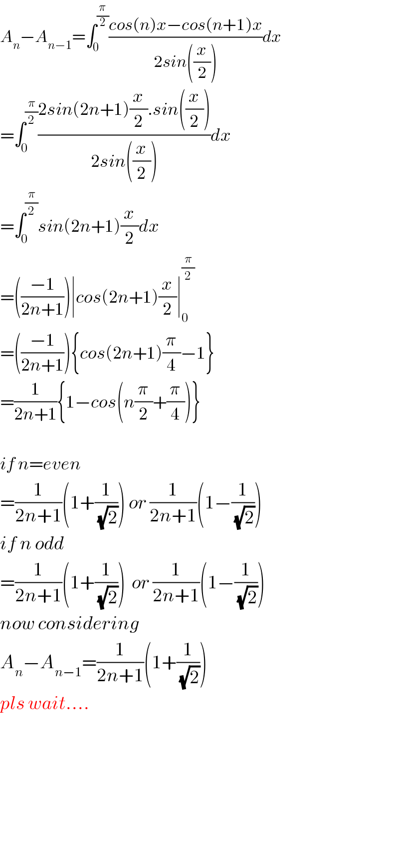 A_n −A_(n−1) =∫_0 ^(π/2) ((cos(n)x−cos(n+1)x)/(2sin((x/2))))dx  =∫_0 ^(π/2) ((2sin(2n+1)(x/2).sin((x/2)))/(2sin((x/2))))dx  =∫_0 ^(π/2) sin(2n+1)(x/2)dx  =(((−1)/(2n+1)))∣cos(2n+1)(x/2)∣_0 ^(π/2)   =(((−1)/(2n+1))){cos(2n+1)(π/4)−1}  =(1/(2n+1)){1−cos(n(π/2)+(π/4))}    if n=even  =(1/(2n+1))(1+(1/(√2))) or (1/(2n+1))(1−(1/(√2)))  if n odd  =(1/(2n+1))(1+(1/(√2)))  or (1/(2n+1))(1−(1/(√2)))  now considering  A_n −A_(n−1) =(1/(2n+1))(1+(1/(√2)))  pls wait....            