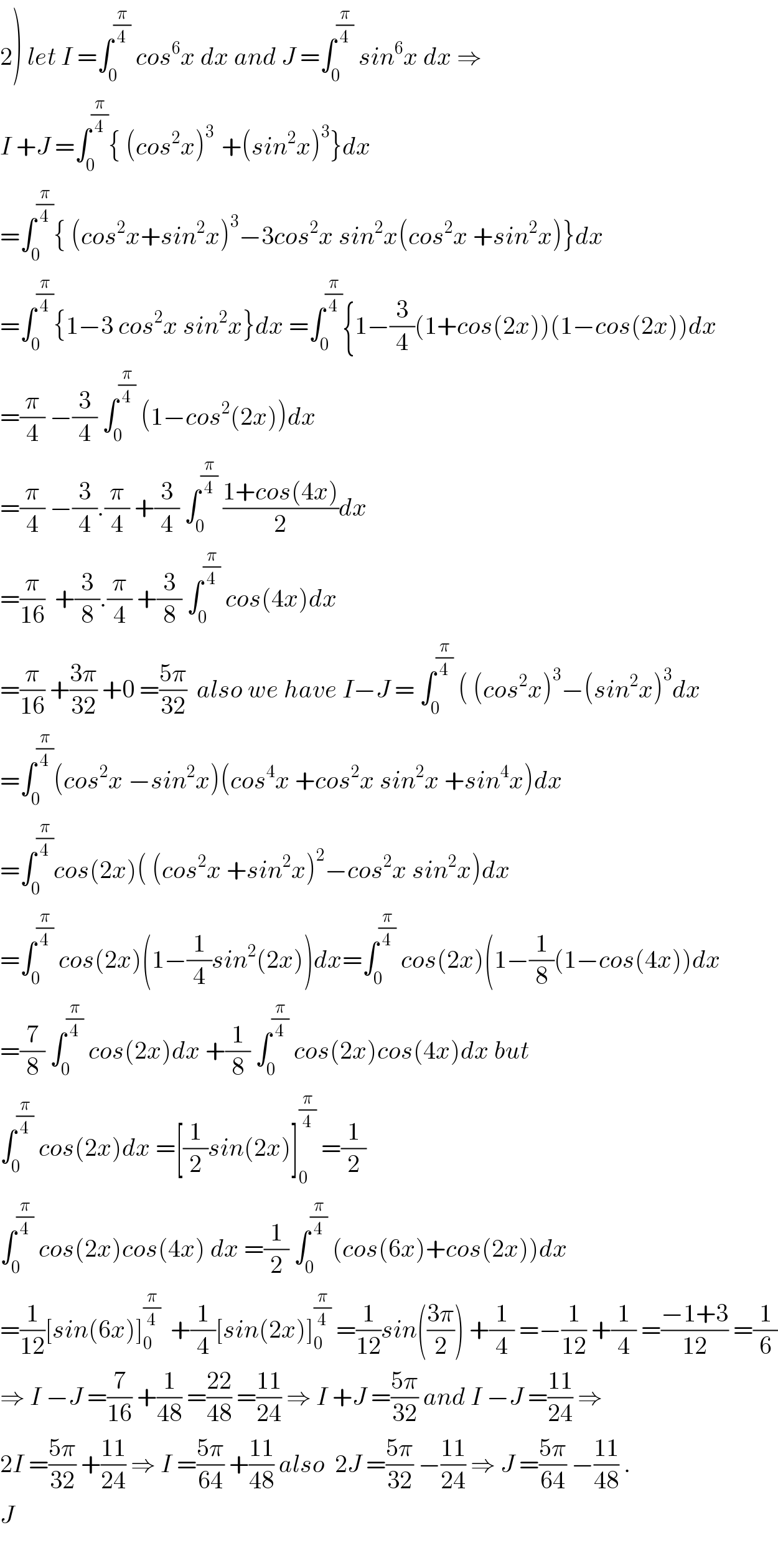 2) let I =∫_0 ^(π/4)  cos^6 x dx and J =∫_0 ^(π/4)  sin^6 x dx ⇒  I +J =∫_0 ^(π/4) { (cos^2 x)^(3 )  +(sin^2 x)^3 }dx  =∫_0 ^(π/4) { (cos^2 x+sin^2 x)^3 −3cos^2 x sin^2 x(cos^2 x +sin^2 x)}dx  =∫_0 ^(π/4) {1−3 cos^2 x sin^2 x}dx =∫_0 ^(π/4) {1−(3/4)(1+cos(2x))(1−cos(2x))dx  =(π/4) −(3/4) ∫_0 ^(π/4)  (1−cos^2 (2x))dx  =(π/4) −(3/4).(π/4) +(3/4) ∫_0 ^(π/4)  ((1+cos(4x))/2)dx  =(π/(16))  +(3/8).(π/4) +(3/8) ∫_0 ^(π/4)  cos(4x)dx  =(π/(16)) +((3π)/(32)) +0 =((5π)/(32))  also we have I−J = ∫_0 ^(π/4)  ( (cos^2 x)^3 −(sin^2 x)^3 dx  =∫_0 ^(π/4) (cos^2 x −sin^2 x)(cos^4 x +cos^2 x sin^2 x +sin^4 x)dx  =∫_0 ^(π/4) cos(2x)( (cos^2 x +sin^2 x)^2 −cos^2 x sin^2 x)dx  =∫_0 ^(π/4)  cos(2x)(1−(1/4)sin^2 (2x))dx=∫_0 ^(π/4)  cos(2x)(1−(1/8)(1−cos(4x))dx  =(7/8) ∫_0 ^(π/4)  cos(2x)dx +(1/8) ∫_0 ^(π/4)  cos(2x)cos(4x)dx but   ∫_0 ^(π/4)  cos(2x)dx =[(1/2)sin(2x)]_0 ^(π/4)  =(1/2)  ∫_0 ^(π/4)  cos(2x)cos(4x) dx =(1/2) ∫_0 ^(π/4)  (cos(6x)+cos(2x))dx  =(1/(12))[sin(6x)]_0 ^(π/4)   +(1/4)[sin(2x)]_0 ^(π/4)  =(1/(12))sin(((3π)/2)) +(1/4) =−(1/(12)) +(1/4) =((−1+3)/(12)) =(1/6)  ⇒ I −J =(7/(16)) +(1/(48)) =((22)/(48)) =((11)/(24)) ⇒ I +J =((5π)/(32)) and I −J =((11)/(24)) ⇒  2I =((5π)/(32)) +((11)/(24)) ⇒ I =((5π)/(64)) +((11)/(48)) also  2J =((5π)/(32)) −((11)/(24)) ⇒ J =((5π)/(64)) −((11)/(48)) .  J    