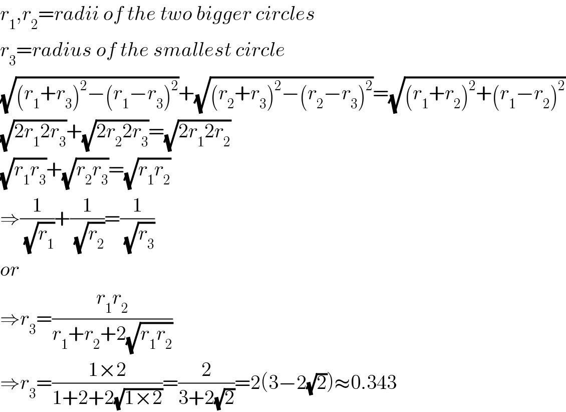 r_1 ,r_2 =radii of the two bigger circles  r_3 =radius of the smallest circle  (√((r_1 +r_3 )^2 −(r_1 −r_3 )^2 ))+(√((r_2 +r_3 )^2 −(r_2 −r_3 )^2 ))=(√((r_1 +r_2 )^2 +(r_1 −r_2 )^2 ))  (√(2r_1 2r_3 ))+(√(2r_2 2r_3 ))=(√(2r_1 2r_2 ))  (√(r_1 r_3 ))+(√(r_2 r_3 ))=(√(r_1 r_2 ))  ⇒(1/(√r_1 ))+(1/(√r_2 ))=(1/(√r_3 ))  or  ⇒r_3 =((r_1 r_2 )/(r_1 +r_2 +2(√(r_1 r_2 ))))  ⇒r_3 =((1×2)/(1+2+2(√(1×2))))=(2/(3+2(√2)))=2(3−2(√2))≈0.343  