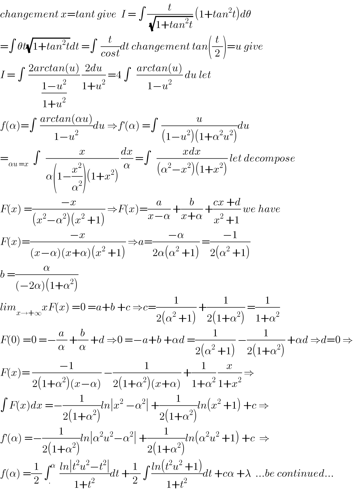 changement x=tant give  I = ∫ (t/(√(1+tan^2 t))) (1+tan^2 t)dθ  =∫ θt(√(1+tan^2 t))dt =∫  (t/(cost))dt changement tan((t/2))=u give  I = ∫  ((2arctan(u))/((1−u^2 )/(1+u^2 ))) ((2du)/(1+u^2 )) =4 ∫   ((arctan(u))/(1−u^2 )) du let   f(α)=∫  ((arctan(αu))/(1−u^2 ))du ⇒f^′ (α) =∫  (u/((1−u^2 )(1+α^2 u^2 )))du  =_(αu =x)   ∫   (x/(α(1−(x^2 /α^2 ))(1+x^2 ))) (dx/α) =∫   ((xdx)/((α^2 −x^2 )(1+x^2 ))) let decompose  F(x) =((−x)/((x^2 −α^2 )(x^2  +1))) ⇒F(x)=(a/(x−α)) +(b/(x+α)) +((cx +d)/(x^2  +1)) we have  F(x)=((−x)/((x−α)(x+α)(x^2  +1))) ⇒a=((−α)/(2α(α^2  +1))) =((−1)/(2(α^2  +1)))  b =(α/((−2α)(1+α^2 )))  lim_(x→+∞) xF(x) =0 =a+b +c ⇒c=(1/(2(α^2  +1))) +(1/(2(1+α^2 ))) =(1/(1+α^2 ))  F(0) =0 =−(a/α) +(b/α) +d ⇒0 =−a+b +αd =(1/(2(α^2  +1))) −(1/(2(1+α^2 ))) +αd ⇒d=0 ⇒  F(x)= ((−1)/(2(1+α^2 )(x−α))) −(1/(2(1+α^2 )(x+α))) +(1/(1+α^2 )) (x/(1+x^2 )) ⇒  ∫ F(x)dx =−(1/(2(1+α^2 )))ln∣x^2  −α^2 ∣ +(1/(2(1+α^2 )))ln(x^2  +1) +c ⇒  f^′ (α) =−(1/(2(1+α^2 )))ln∣α^2 u^2 −α^2 ∣ +(1/(2(1+α^2 )))ln(α^2 u^2  +1) +c  ⇒  f(α) =(1/2) ∫_. ^α   ((ln∣t^2 u^2 −t^2 ∣)/(1+t^2 ))dt +(1/2) ∫ ((ln(t^2 u^2  +1))/(1+t^2 ))dt +cα +λ  ...be continued...  
