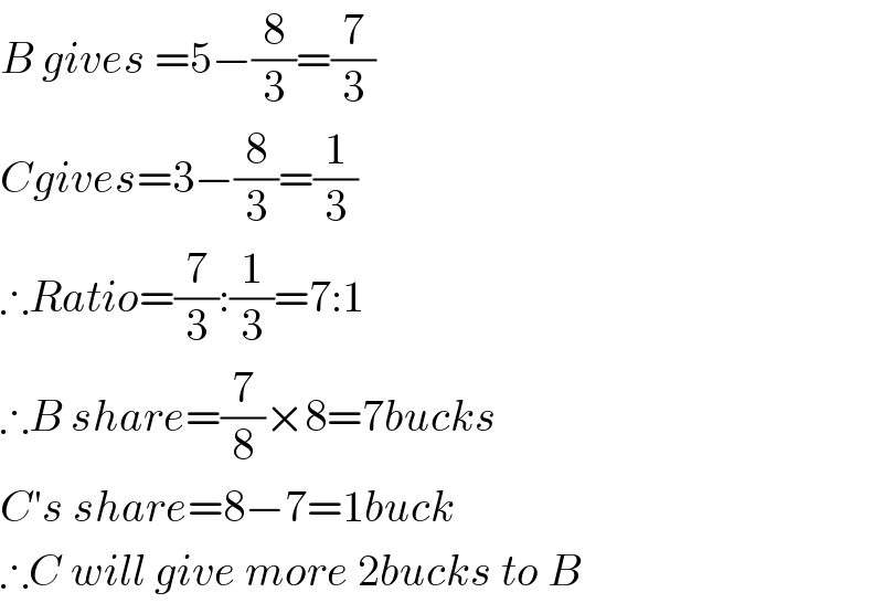 B gives =5−(8/3)=(7/3)  Cgives=3−(8/3)=(1/3)  ∴Ratio=(7/3):(1/3)=7:1  ∴B share=(7/8)×8=7bucks  C′s share=8−7=1buck  ∴C will give more 2bucks to B  