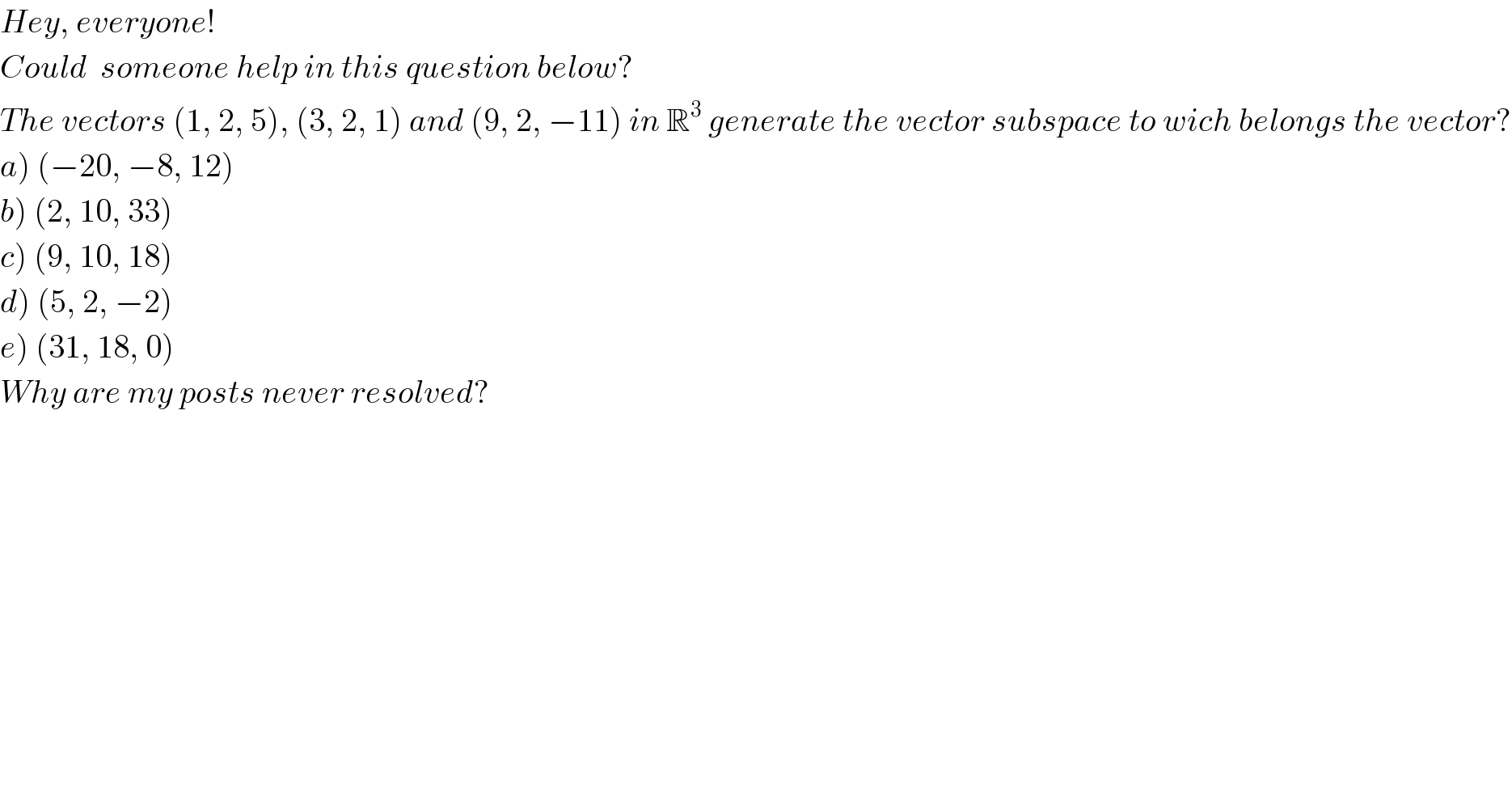 Hey, everyone!  Could  someone help in this question below?  The vectors (1, 2, 5), (3, 2, 1) and (9, 2, −11) in R^3  generate the vector subspace to wich belongs the vector?  a) (−20, −8, 12)  b) (2, 10, 33)  c) (9, 10, 18)  d) (5, 2, −2)  e) (31, 18, 0)  Why are my posts never resolved?      