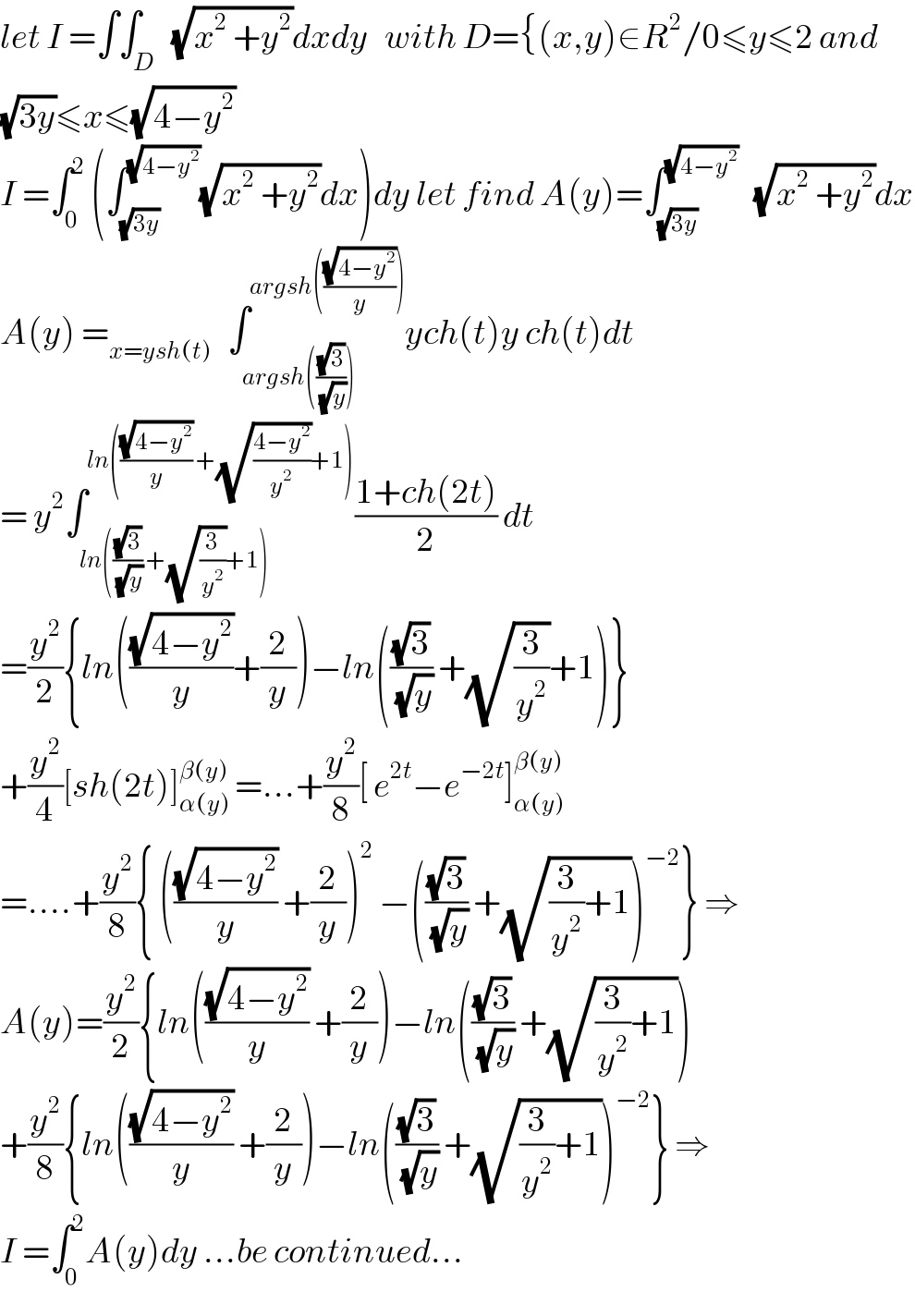 let I =∫∫_D   (√(x^2  +y^2 ))dxdy   with D={(x,y)∈R^2 /0≤y≤2 and  (√(3y))≤x≤(√(4−y^2 ))  I =∫_0 ^2  (∫_(√(3y)) ^(√(4−y^2 )) (√(x^2  +y^2 ))dx)dy let find A(y)=∫_(√(3y)) ^(√(4−y^2 ))    (√(x^2  +y^2 ))dx  A(y) =_(x=ysh(t))    ∫_(argsh(((√3)/(√y)))) ^(argsh(((√(4−y^2 ))/y))) ych(t)y ch(t)dt  = y^2 ∫_(ln(((√3)/(√y)) +(√(3/y^2 ))+1)) ^(ln(((√(4−y^2 ))/y) +(√((4−y^2 )/y^2 ))+1)) ((1+ch(2t))/2) dt  =(y^2 /2){ln(((√(4−y^2 ))/y)+(2/y))−ln(((√3)/(√y)) +(√(3/y^2 ))+1)}  +(y^2 /4)[sh(2t)]_(α(y)) ^(β(y))  =...+(y^2 /8)[ e^(2t) −e^(−2t) ]_(α(y)) ^(β(y))   =....+(y^2 /8){ (((√(4−y^2 ))/y) +(2/y))^2  −(((√3)/(√y)) +(√((3/y^2 )+1)))^(−2) } ⇒  A(y)=(y^2 /2){ln(((√(4−y^2 ))/y) +(2/y))−ln(((√3)/(√y)) +(√((3/y^2 )+1)))  +(y^2 /8){ln(((√(4−y^2 ))/y) +(2/y))−ln(((√3)/(√y)) +(√((3/y^2 )+1)))^(−2) } ⇒  I =∫_0 ^2 A(y)dy ...be continued...  