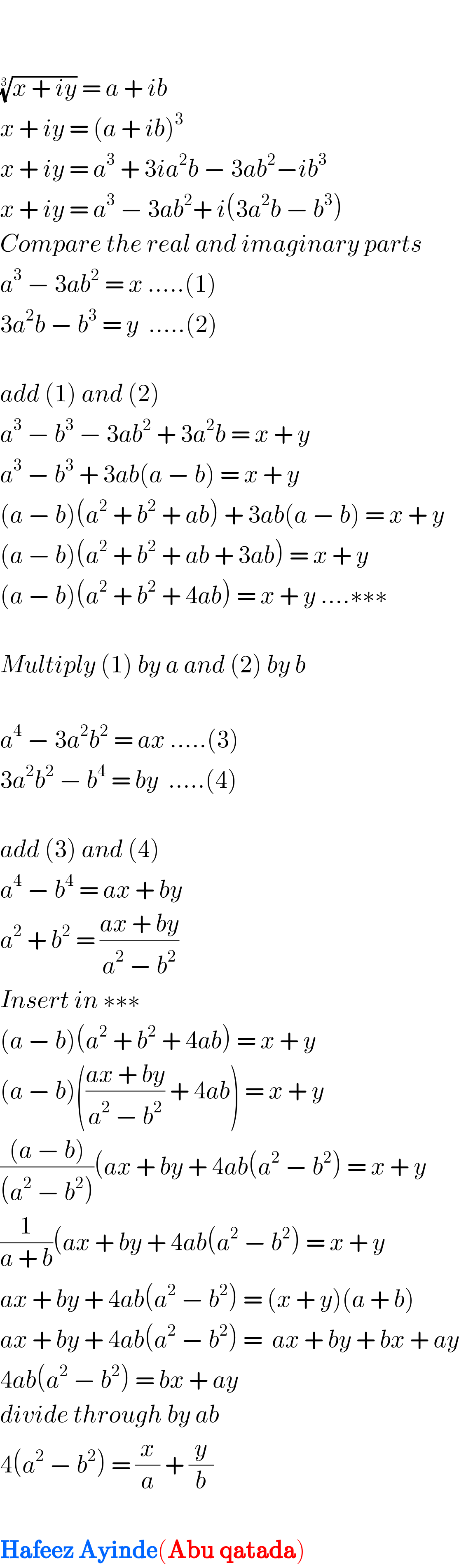     ((x + iy))^(1/3)  = a + ib  x + iy = (a + ib)^3   x + iy = a^3  + 3ia^2 b − 3ab^2 −ib^3   x + iy = a^3  − 3ab^2 + i(3a^2 b − b^3 )  Compare the real and imaginary parts  a^3  − 3ab^2  = x .....(1)  3a^2 b − b^3  = y  .....(2)    add (1) and (2)  a^3  − b^3  − 3ab^2  + 3a^2 b = x + y  a^3  − b^3  + 3ab(a − b) = x + y  (a − b)(a^2  + b^2  + ab) + 3ab(a − b) = x + y  (a − b)(a^2  + b^2  + ab + 3ab) = x + y  (a − b)(a^2  + b^2  + 4ab) = x + y ....∗∗∗    Multiply (1) by a and (2) by b    a^4  − 3a^2 b^2  = ax .....(3)  3a^2 b^2  − b^4  = by  .....(4)    add (3) and (4)  a^4  − b^4  = ax + by  a^2  + b^2  = ((ax + by)/(a^2  − b^2 ))  Insert in ∗∗∗  (a − b)(a^2  + b^2  + 4ab) = x + y  (a − b)(((ax + by)/(a^2  − b^2 )) + 4ab) = x + y   (((a − b))/((a^2  − b^2 )))(ax + by + 4ab(a^2  − b^2 ) = x + y  (1/(a + b))(ax + by + 4ab(a^2  − b^2 ) = x + y  ax + by + 4ab(a^2  − b^2 ) = (x + y)(a + b)  ax + by + 4ab(a^2  − b^2 ) =  ax + by + bx + ay  4ab(a^2  − b^2 ) = bx + ay  divide through by ab  4(a^2  − b^2 ) = (x/a) + (y/b)    Hafeez Ayinde(Abu qatada)  