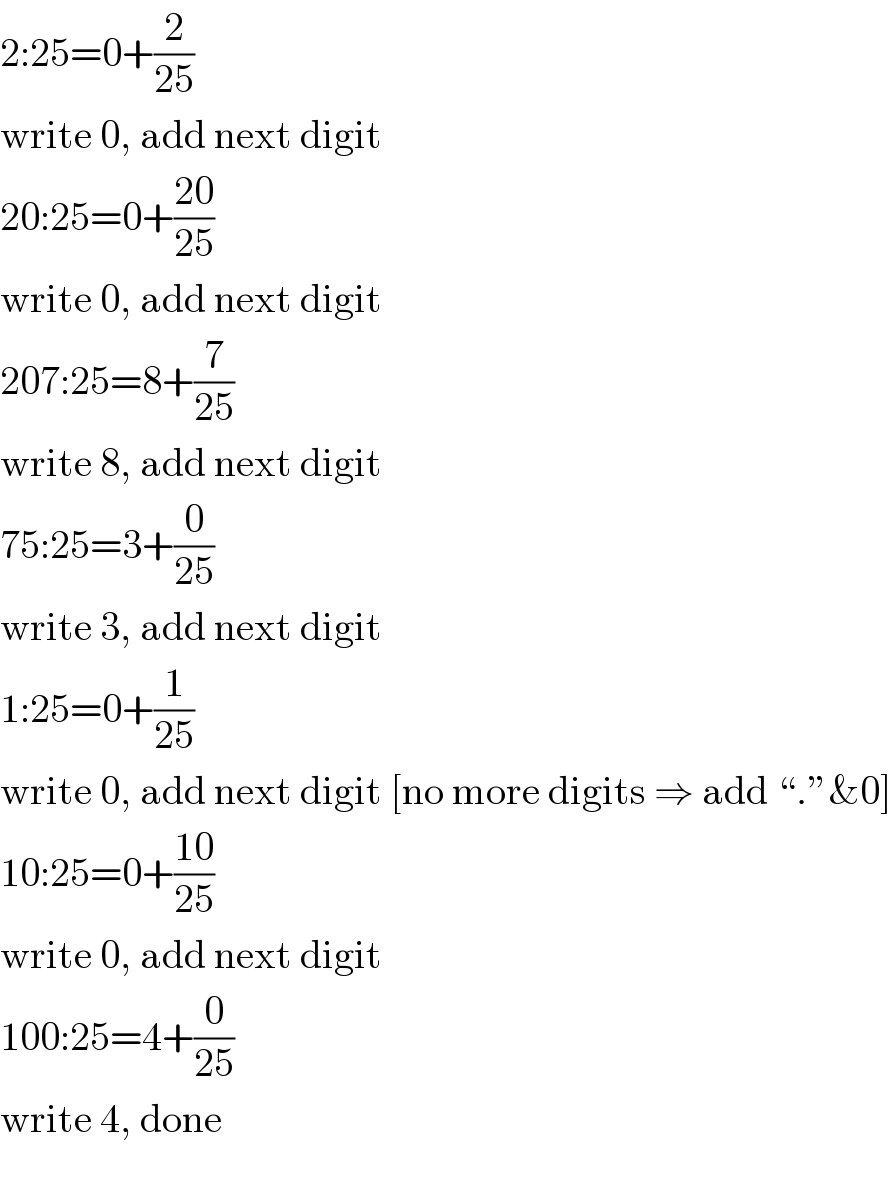 2:25=0+(2/(25))  write 0, add next digit  20:25=0+((20)/(25))  write 0, add next digit  207:25=8+(7/(25))  write 8, add next digit  75:25=3+(0/(25))  write 3, add next digit  1:25=0+(1/(25))  write 0, add next digit [no more digits ⇒ add “.”&0]  10:25=0+((10)/(25))  write 0, add next digit  100:25=4+(0/(25))  write 4, done    