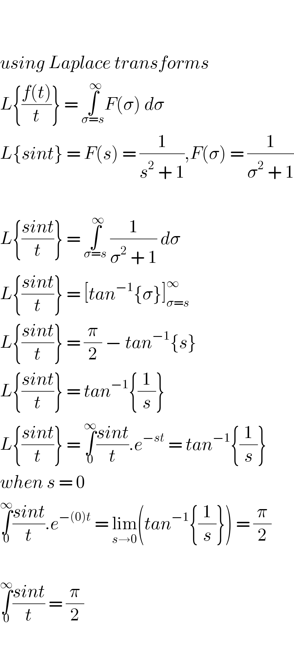     using Laplace transforms  L{((f(t))/t)} = ∫_(σ=s) ^∞ F(σ) dσ   L{sint} = F(s) = (1/(s^2  + 1)),F(σ) = (1/(σ^2  + 1))    L{((sint)/t)} = ∫_(σ=s) ^∞  (1/(σ^2  + 1)) dσ   L{((sint)/t)} = [tan^(−1) {σ}]_(σ=s) ^∞   L{((sint)/t)} = (π/2) − tan^(−1) {s}  L{((sint)/t)} = tan^(−1) {(1/s)}  L{((sint)/t)} = ∫_0 ^∞ ((sint)/t).e^(−st)  = tan^(−1) {(1/s)}  when s = 0  ∫_0 ^∞ ((sint)/t).e^(−(0)t)  = lim_(s→0) (tan^(−1) {(1/s)}) = (π/2)    ∫_0 ^∞ ((sint)/t) = (π/2)    