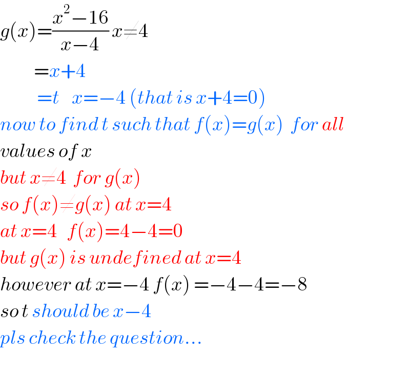 g(x)=((x^2 −16)/(x−4)) x≠4             =x+4              =t    x=−4 (that is x+4=0)  now to find t such that f(x)=g(x)  for all   values of x  but x≠4  for g(x)  so f(x)≠g(x) at x=4  at x=4   f(x)=4−4=0  but g(x) is undefined at x=4  however at x=−4 f(x) =−4−4=−8  so t should be x−4   pls check the question...    