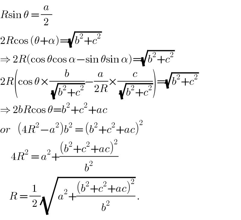 Rsin θ = (a/2)  2Rcos (θ+α)=(√(b^2 +c^2 ))  ⇒ 2R(cos θcos α−sin θsin α)=(√(b^2 +c^2 ))  2R(cos θ×(b/(√(b^2 +c^2 )))−(a/(2R))×(c/(√(b^2 +c^2 ))))=(√(b^2 +c^2 ))  ⇒ 2bRcos θ=b^2 +c^2 +ac  or    (4R^2 −a^2 )b^2  = (b^2 +c^2 +ac)^2         4R^2  = a^2 +(((b^2 +c^2 +ac)^2 )/b^2 )       R = (1/2)(√(a^2 +(((b^2 +c^2 +ac)^2 )/b^2 ))) .  