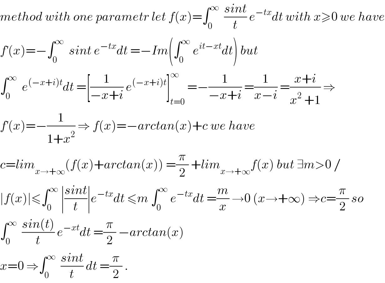 method with one parametr let f(x)=∫_0 ^∞   ((sint)/t) e^(−tx) dt with x≥0 we have  f^′ (x)=−∫_0 ^∞   sint e^(−tx) dt =−Im(∫_0 ^∞  e^(it−xt) dt) but  ∫_0 ^∞   e^((−x+i)t) dt =[(1/(−x+i)) e^((−x+i)t) ]_(t=0) ^∞  =−(1/(−x+i)) =(1/(x−i)) =((x+i)/(x^2  +1)) ⇒  f^′ (x)=−(1/(1+x^2 )) ⇒ f(x)=−arctan(x)+c we have  c=lim_(x→+∞) (f(x)+arctan(x)) =(π/2) +lim_(x→+∞) f(x) but ∃m>0 /  ∣f(x)∣≤∫_0 ^∞  ∣((sint)/t)∣e^(−tx) dt ≤m ∫_0 ^∞  e^(−tx) dt =(m/x) →0 (x→+∞) ⇒c=(π/2) so  ∫_0 ^∞   ((sin(t))/t) e^(−xt) dt =(π/2) −arctan(x)   x=0 ⇒∫_0 ^∞   ((sint)/t) dt =(π/2) .  