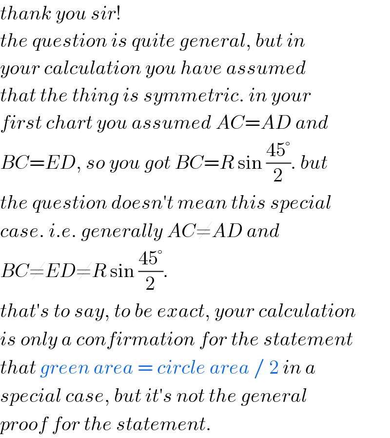 thank you sir!  the question is quite general, but in  your calculation you have assumed  that the thing is symmetric. in your  first chart you assumed AC=AD and  BC=ED, so you got BC=R sin ((45°)/2). but  the question doesn′t mean this special  case. i.e. generally AC≠AD and   BC≠ED≠R sin ((45°)/2).  that′s to say, to be exact, your calculation   is only a confirmation for the statement  that green area = circle area / 2 in a  special case, but it′s not the general  proof for the statement.  