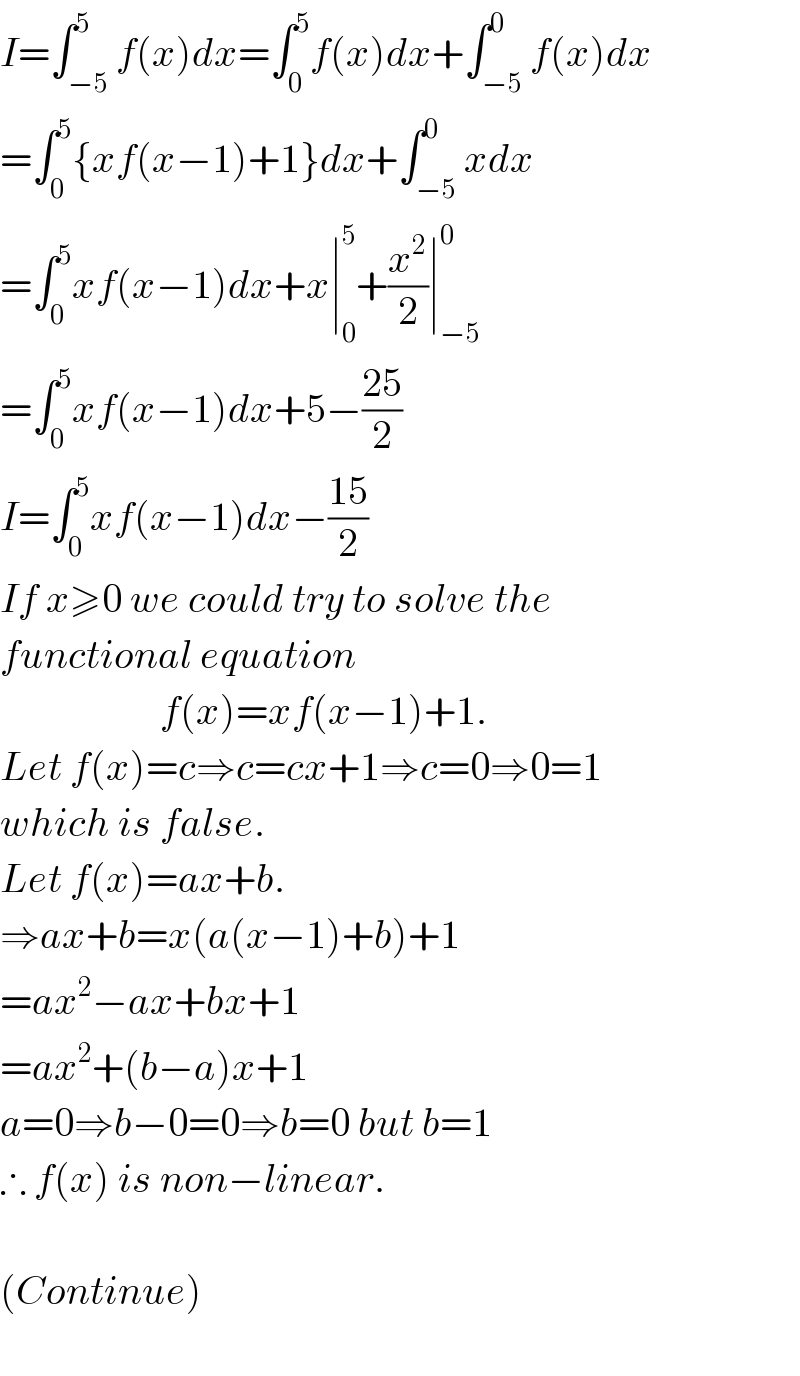 I=∫_(−5) ^5 f(x)dx=∫_0 ^5 f(x)dx+∫_(−5) ^0 f(x)dx  =∫_0 ^5 {xf(x−1)+1}dx+∫_(−5) ^0 xdx  =∫_0 ^5 xf(x−1)dx+x∣_0 ^5 +(x^2 /2)∣_(−5) ^0   =∫_0 ^5 xf(x−1)dx+5−((25)/2)  I=∫_0 ^5 xf(x−1)dx−((15)/2)  If x≥0 we could try to solve the  functional equation                       f(x)=xf(x−1)+1.  Let f(x)=c⇒c=cx+1⇒c=0⇒0=1  which is false.  Let f(x)=ax+b.  ⇒ax+b=x(a(x−1)+b)+1  =ax^2 −ax+bx+1  =ax^2 +(b−a)x+1  a=0⇒b−0=0⇒b=0 but b=1  ∴ f(x) is non−linear.    (Continue)    