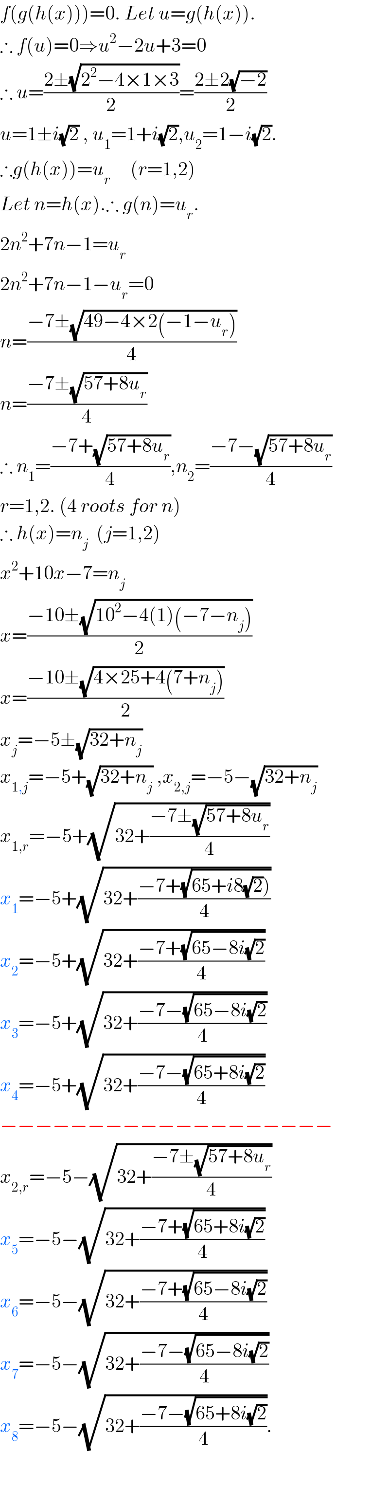 f(g(h(x)))=0. Let u=g(h(x)).  ∴ f(u)=0⇒u^2 −2u+3=0  ∴ u=((2±(√(2^2 −4×1×3)))/2)=((2±2(√(−2)))/2)  u=1±i(√2) , u_1 =1+i(√2),u_2 =1−i(√2).  ∴g(h(x))=u_r      (r=1,2)  Let n=h(x).∴ g(n)=u_r .  2n^2 +7n−1=u_r   2n^2 +7n−1−u_r =0  n=((−7±(√(49−4×2(−1−u_r ))))/4)  n=((−7±(√(57+8u_r )))/4)  ∴ n_1 =((−7+(√(57+8u_r )))/4),n_2 =((−7−(√(57+8u_r )))/4)  r=1,2. (4 roots for n)  ∴ h(x)=n_j   (j=1,2)  x^2 +10x−7=n_j   x=((−10±(√(10^2 −4(1)(−7−n_j ))))/2)  x=((−10±(√(4×25+4(7+n_j ))))/2)  x_j =−5±(√(32+n_j ))  x_(1,j) =−5+(√(32+n_j )) ,x_(2,j) =−5−(√(32+n_j ))  x_(1,r) =−5+(√(32+((−7±(√(57+8u_r )))/4)))  x_1 =−5+(√(32+((−7+(√(65+i8(√2)))))/4)))  x_2 =−5+(√(32+((−7+(√(65−8i(√2))))/4)))  x_3 =−5+(√(32+((−7−(√(65−8i(√2))))/4)))  x_4 =−5+(√(32+((−7−(√(65+8i(√2))))/4)))  −−−−−−−−−−−−−−−−−−−  x_(2,r) =−5−(√(32+((−7±(√(57+8u_r )))/4)))  x_5 =−5−(√(32+((−7+(√(65+8i(√2))))/4)))  x_6 =−5−(√(32+((−7+(√(65−8i(√2))))/4)))  x_7 =−5−(√(32+((−7−(√(65−8i(√2))))/4)))  x_8 =−5−(√(32+((−7−(√(65+8i(√2))))/4))).      
