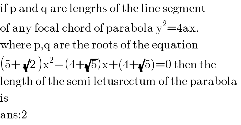 if p and q are lengrhs of the line segment  of any focal chord of parabola y^2 =4ax.  where p,q are the roots of the equation  (5+^ (√)2 )x^2 −(4+(√5))x+(4+(√)5)=0 then the  length of the semi letusrectum of the parabola  is  ans:2  