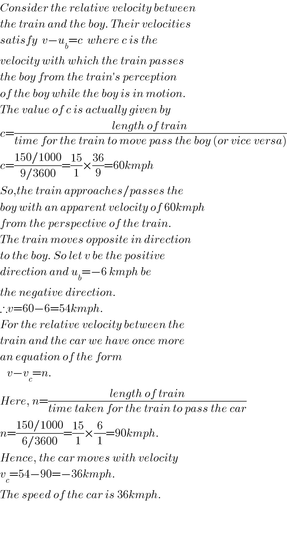 Consider the relative velocity between  the train and the boy. Their velocities  satisfy  v−u_b =c  where c is the   velocity with which the train passes  the boy from the train′s perception  of the boy while the boy is in motion.  The value of c is actually given by  c=((length of train )/(time for the train to move pass the boy (or vice versa)))  c=((150/1000)/(9/3600))=((15)/1)×((36)/9)=60kmph  So,the train approaches/passes the  boy with an apparent velocity of 60kmph  from the perspective of the train.  The train moves opposite in direction  to the boy. So let v be the positive  direction and u_b =−6 kmph be  the negative direction.  ∴v=60−6=54kmph.  For the relative velocity between the  train and the car we have once more  an equation of the form     v−v_c =n.  Here, n=((length of train)/(time taken for the train to pass the car))  n=((150/1000)/(6/3600))=((15)/1)×(6/1)=90kmph.  Hence, the car moves with velocity  v_c =54−90=−36kmph.  The speed of the car is 36kmph.      