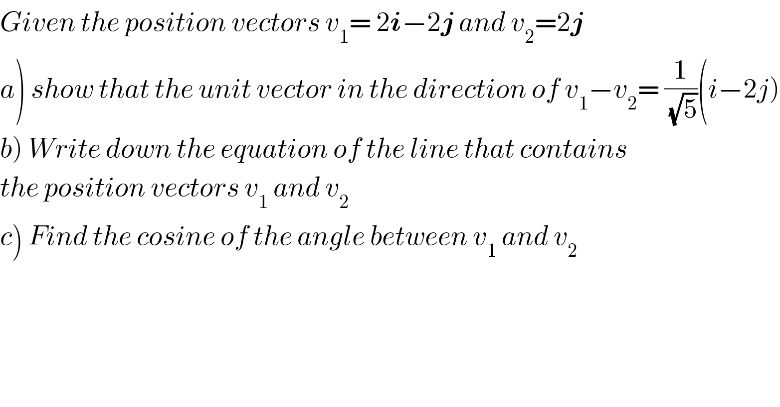 Given the position vectors v_1 = 2i−2j and v_2 =2j  a) show that the unit vector in the direction of v_1 −v_2 = (1/(√5))(i−2j)  b) Write down the equation of the line that contains  the position vectors v_1  and v_2   c) Find the cosine of the angle between v_1  and v_2   
