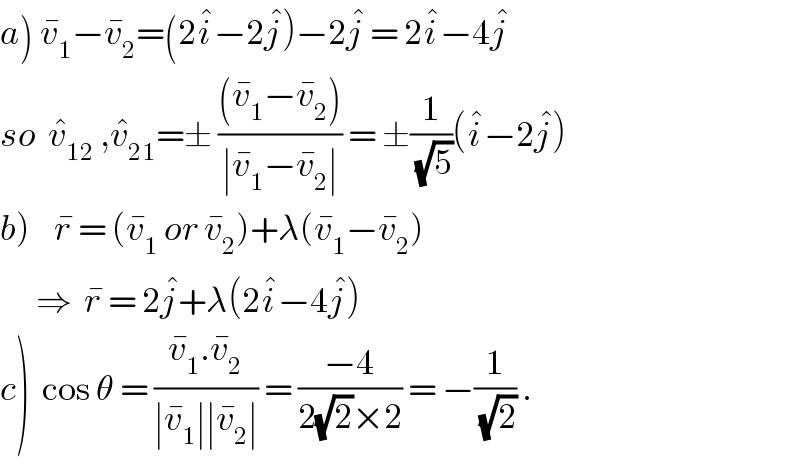 a) v_1 ^� −v_2 ^� =(2i^� −2j^� )−2j^�  = 2i^� −4j^�   so  v_(12) ^�  ,v_(21) ^� =± (((v_1 ^� −v_2 ^� ))/(∣v_1 ^� −v_2 ^� ∣)) = ±(1/(√5))(i^� −2j^� )  b)    r^�  = (v_1 ^�  or v_2 ^� )+λ(v_1 ^� −v_2 ^� )        ⇒  r^�  = 2j^� +λ(2i^� −4j^� )  c)  cos θ = ((v_1 ^� .v_2 ^� )/(∣v_1 ^� ∣∣v_2 ^� ∣)) = ((−4)/(2(√2)×2)) = −(1/(√2)) .  