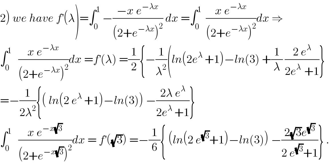 2) we have f^′ (λ)=∫_0 ^1  −((−x e^(−λx) )/((2+e^(−λx) )^2 )) dx =∫_0 ^1   ((x e^(−λx) )/((2+e^(−λx) )^2 ))dx ⇒  ∫_0 ^1    ((x e^(−λx) )/((2+e^(−λx) )^2 ))dx =f^′ (λ) =(1/2){−(1/λ^2 )(ln(2e^λ  +1)−ln(3) +(1/λ) ((2 e^λ )/(2e^(λ )  +1))}  =−(1/(2λ^2 )){( ln(2 e^λ  +1)−ln(3)) −((2λ e^λ )/(2e^λ  +1))}  ∫_0 ^1    ((x e^(−x(√3)) )/((2+e^(−x(√3)) )^2 ))dx = f^′ ((√3)) =−(1/6){ (ln(2 e^(√3) +1)−ln(3)) −((2(√3)e^(√3) )/(2 e^(√3) +1))} .  