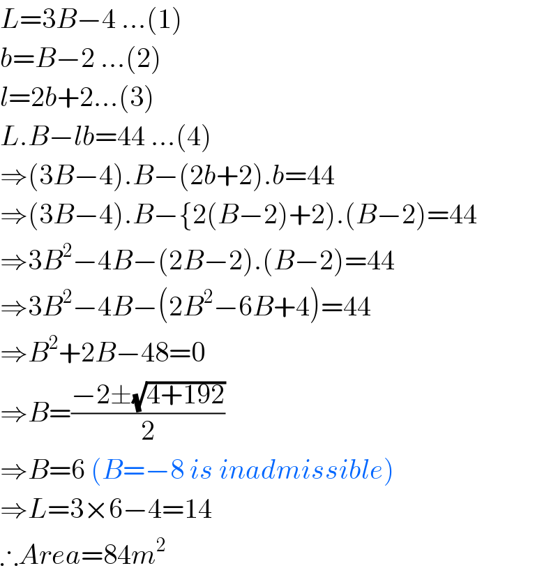 L=3B−4 ...(1)  b=B−2 ...(2)  l=2b+2...(3)  L.B−lb=44 ...(4)  ⇒(3B−4).B−(2b+2).b=44  ⇒(3B−4).B−{2(B−2)+2).(B−2)=44  ⇒3B^2 −4B−(2B−2).(B−2)=44  ⇒3B^2 −4B−(2B^2 −6B+4)=44  ⇒B^2 +2B−48=0  ⇒B=((−2±(√(4+192)))/2)  ⇒B=6 (B=−8 is inadmissible)  ⇒L=3×6−4=14  ∴Area=84m^2   