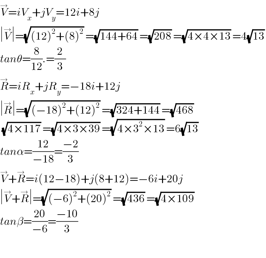 V^→ =iV_x +jV_y =12i+8j  ∣V^→ ∣=(√((12)^2 +(8)^2 )) =(√(144+64)) =(√(208)) =(√(4×4×13)) =4(√(13))   tanθ=(8/(12)).=(2/3)  R^→ =iR_x +jR_y =−18i+12j  ∣R^→ ∣=(√((−18)^2 +(12)^2 )) =(√(324+144)) =(√(468))   (√(4×117)) =(√(4×3×39)) =(√(4×3^2 ×13)) =6(√(13))   tanα=((12)/(−18))=((−2)/3)  V^→ +R^→ =i(12−18)+j(8+12)=−6i+20j  ∣V^→ +R^→ ∣=(√((−6)^2 +(20)^2 )) =(√(436)) =(√(4×109))   tanβ=((20)/(−6))=((−10)/3)    