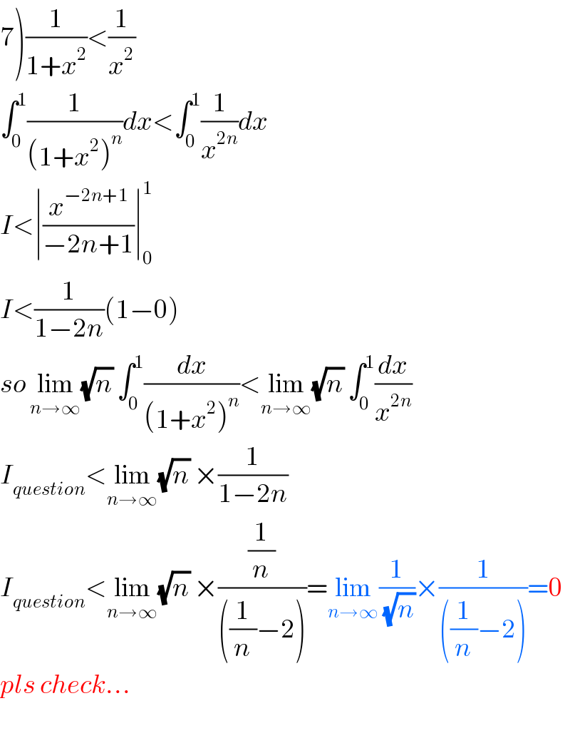 7)(1/(1+x^2 ))<(1/x^2 )  ∫_0 ^1 (1/((1+x^2 )^n ))dx<∫_0 ^1 (1/x^(2n) )dx  I<∣(x^(−2n+1) /(−2n+1))∣_0 ^1   I<(1/(1−2n))(1−0)  so lim_(n→∞) (√n) ∫_0 ^1 (dx/((1+x^2 )^n ))<lim_(n→∞) (√n) ∫_0 ^1 (dx/x^(2n) )  I_(question) <lim_(n→∞) (√n) ×(1/(1−2n))  I_(question) <lim_(n→∞) (√n) ×((1/n)/(((1/n)−2)))=lim_(n→∞) (1/(√n))×(1/(((1/n)−2)))=0  pls check...    