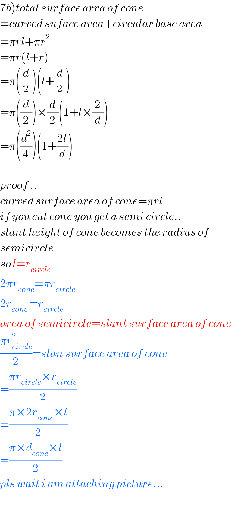 7b)total surface arra of cone  =curved suface area+circular base area  =πrl+πr^2   =πr(l+r)  =π((d/2))(l+(d/2))  =π((d/2))×(d/2)(1+l×(2/d))  =π((d^2 /4))(1+((2l)/d))    proof ..  curved surface area of cone=πrl  if you cut cone you get a semi circle..  slant height of cone becomes the radius of  semicircle  so l=r_(circle)   2πr_(cone) =πr_(circle)   2r_(cone ) =r_(circle)   area of semicircle=slant surface area of cone  ((πr_(circle) ^2 )/2)=slan surface area of cone  =((πr_(circle) ×r_(circle) )/2)  =((π×2r_(cone) ×l)/2)  =((π×d_(cone) ×l)/2)  pls wait i am attaching picture...    