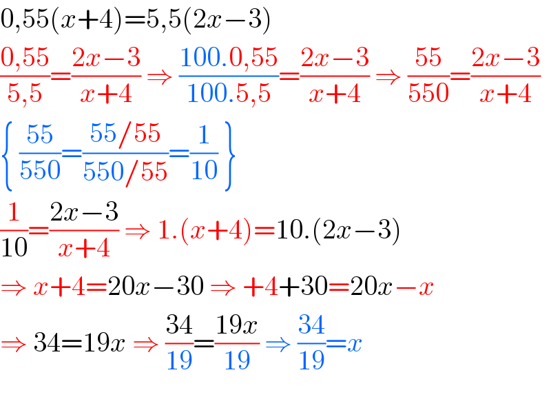 0,55(x+4)=5,5(2x−3)  ((0,55)/(5,5))=((2x−3)/(x+4)) ⇒ ((100.0,55)/(100.5,5))=((2x−3)/(x+4)) ⇒ ((55)/(550))=((2x−3)/(x+4))  { ((55)/(550))=((55/55)/(550/55))=(1/(10)) }  (1/(10))=((2x−3)/(x+4)) ⇒ 1.(x+4)=10.(2x−3)  ⇒ x+4=20x−30 ⇒ +4+30=20x−x  ⇒ 34=19x ⇒ ((34)/(19))=((19x)/(19)) ⇒ ((34)/(19))=x    